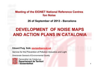Meeting of the EIONET National Reference Centres
fon Noise
26 of September of 2013 - Barcelona

DEVELOPMENT OF NOISE MAPS
AND ACTION PLANS IN CATALONIA
Eduard Puig Solé, epuigs@gencat.cat
Service for the Prevention of Pollution Acoustics and Light
Directorate General of Environmental Quality

1

 