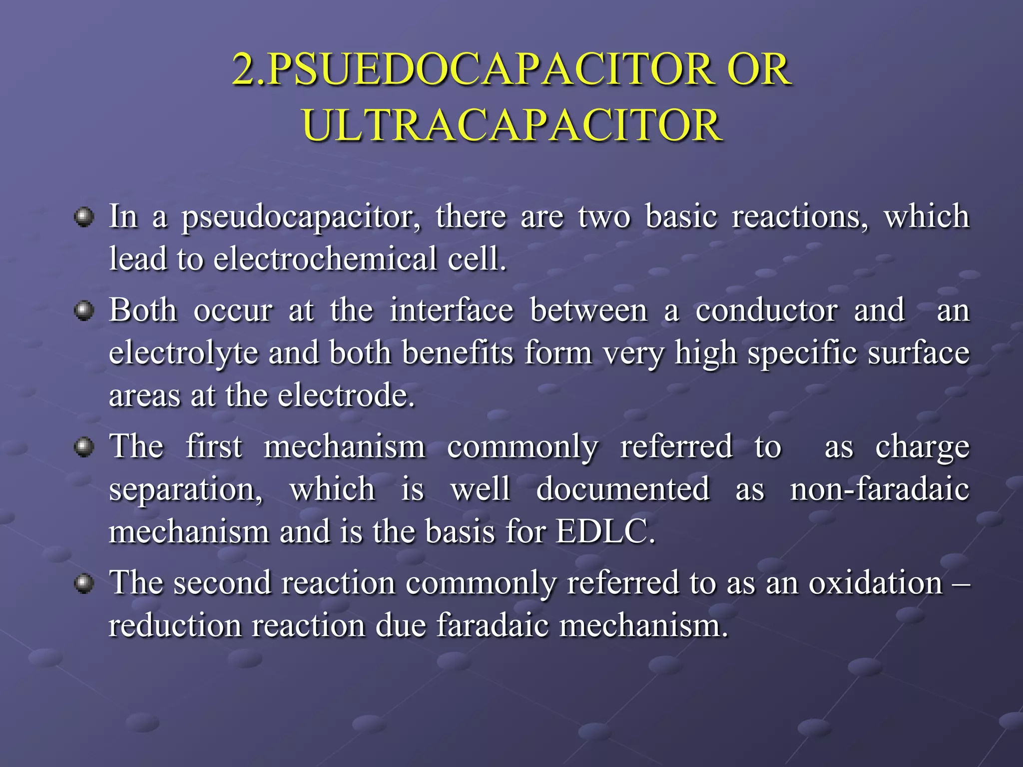 2.PSUEDOCAPACITOR OR
           ULTRACAPACITOR
In a pseudocapacitor, there are two basic reactions, which
lead to electrochemical cell.
Both occur at the interface between a conductor and an
electrolyte and both benefits form very high specific surface
areas at the electrode.
The first mechanism commonly referred to as charge
separation, which is well documented as non-faradaic
mechanism and is the basis for EDLC.
The second reaction commonly referred to as an oxidation –
reduction reaction due faradaic mechanism.
 