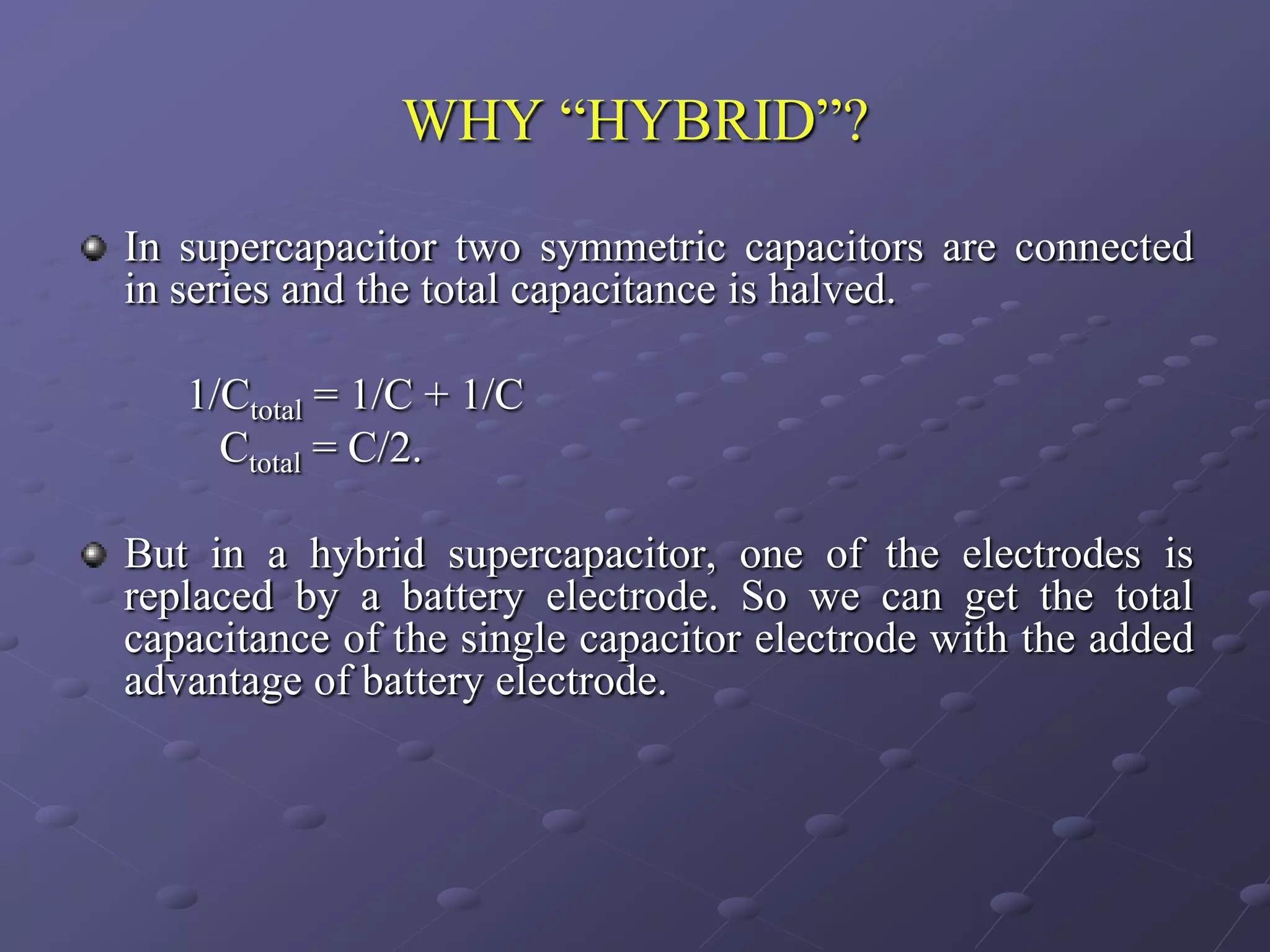 WHY “HYBRID”?

In supercapacitor two symmetric capacitors are connected
in series and the total capacitance is halved.

   1/Ctotal = 1/C + 1/C
     Ctotal = C/2.

But in a hybrid supercapacitor, one of the electrodes is
replaced by a battery electrode. So we can get the total
capacitance of the single capacitor electrode with the added
advantage of battery electrode.
 