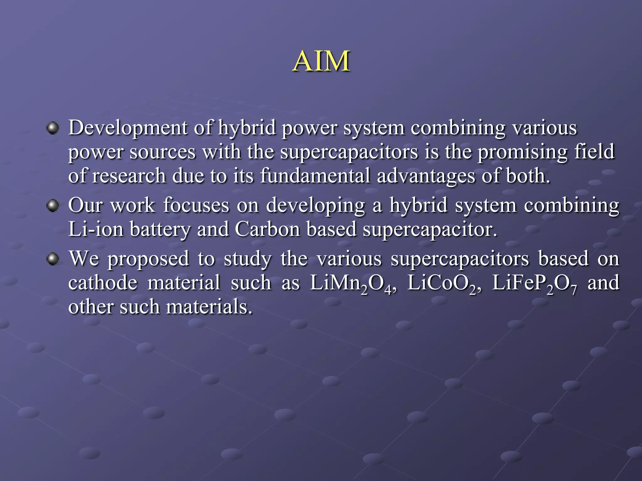 AIM

Development of hybrid power system combining various
power sources with the supercapacitors is the promising field
of research due to its fundamental advantages of both.
Our work focuses on developing a hybrid system combining
Li-ion battery and Carbon based supercapacitor.
We proposed to study the various supercapacitors based on
cathode material such as LiMn2O4, LiCoO2, LiFeP2O7 and
other such materials.
 