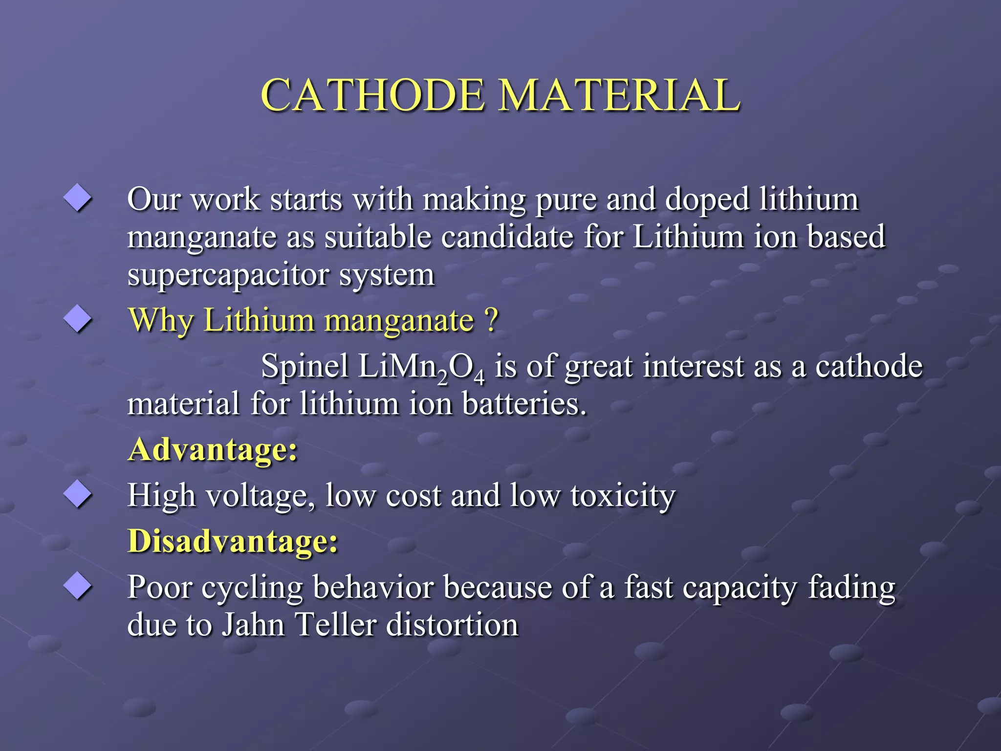 CATHODE MATERIAL

 Our work starts with making pure and doped lithium
  manganate as suitable candidate for Lithium ion based
  supercapacitor system
 Why Lithium manganate ?
            Spinel LiMn2O4 is of great interest as a cathode
  material for lithium ion batteries.
  Advantage:
 High voltage, low cost and low toxicity
  Disadvantage:
 Poor cycling behavior because of a fast capacity fading
  due to Jahn Teller distortion
 