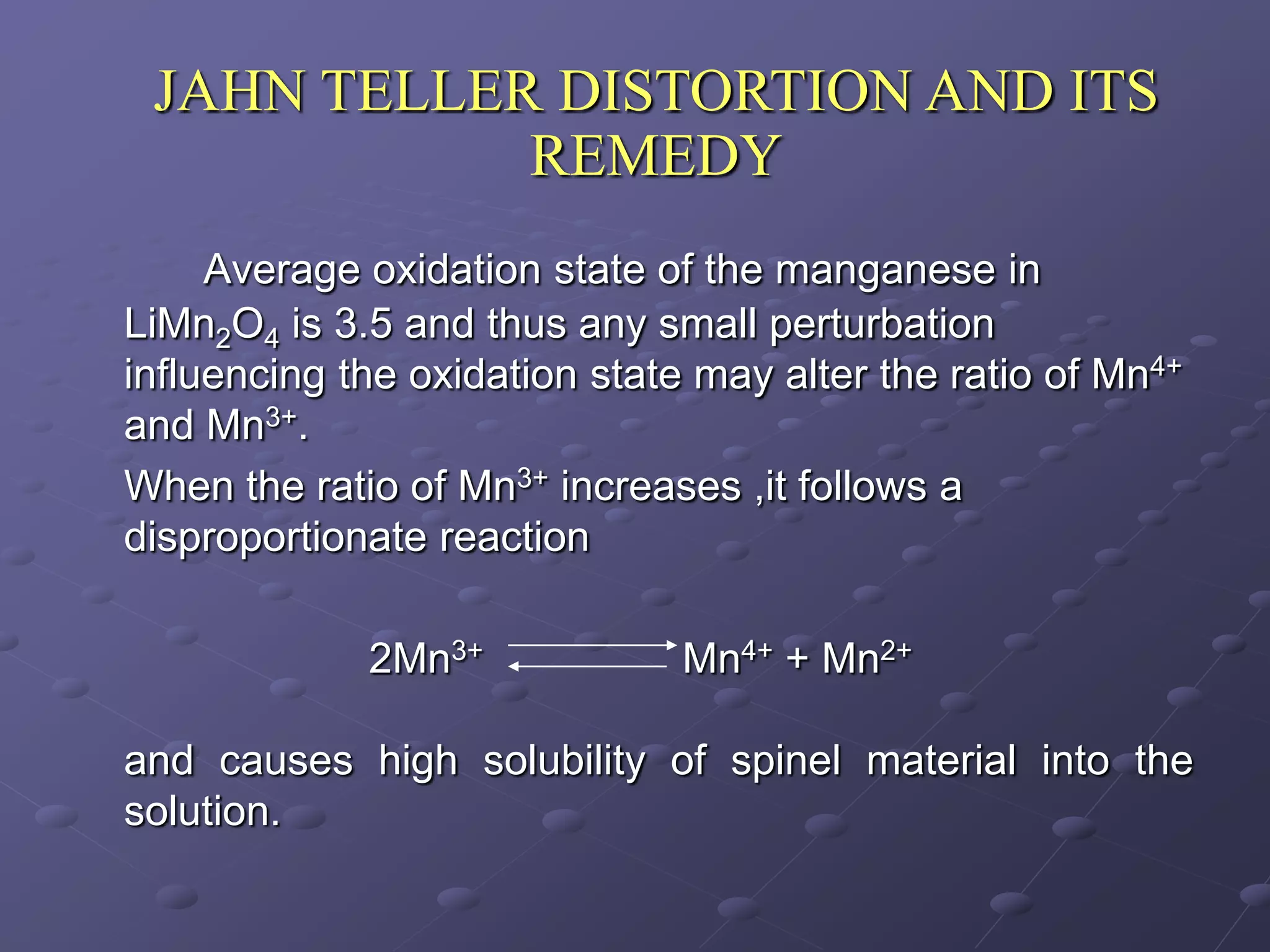JAHN TELLER DISTORTION AND ITS
            REMEDY
     Average oxidation state of the manganese in
LiMn2O4 is 3.5 and thus any small perturbation
influencing the oxidation state may alter the ratio of Mn4+
and Mn3+.
When the ratio of Mn3+ increases ,it follows a
disproportionate reaction

             2Mn3+             Mn4+ + Mn2+

and causes high solubility of spinel material into the
solution.
 