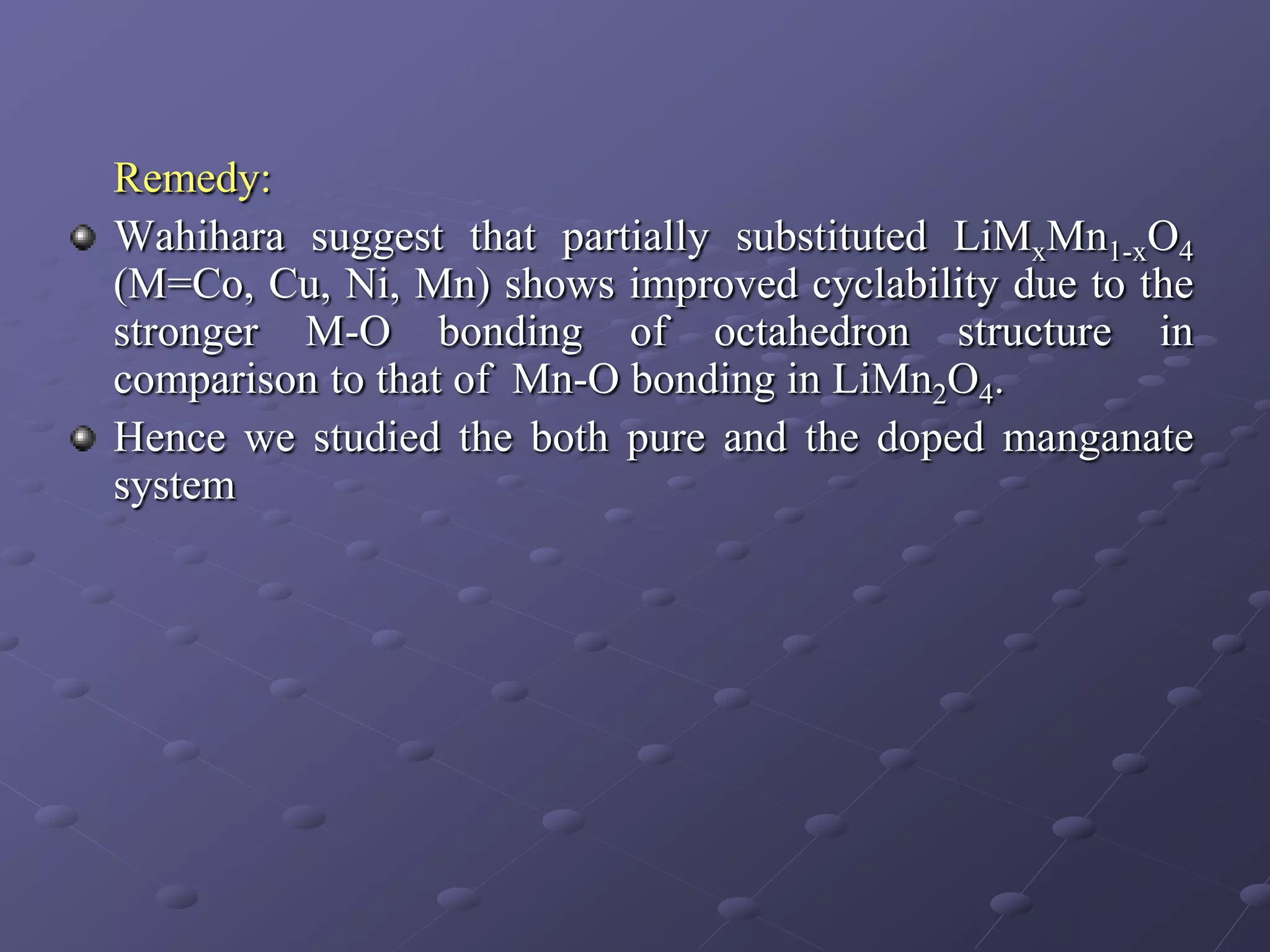 Remedy:
Wahihara suggest that partially substituted LiMxMn1-xO4
(M=Co, Cu, Ni, Mn) shows improved cyclability due to the
stronger M-O bonding of octahedron structure in
comparison to that of Mn-O bonding in LiMn2O4.
Hence we studied the both pure and the doped manganate
system
 