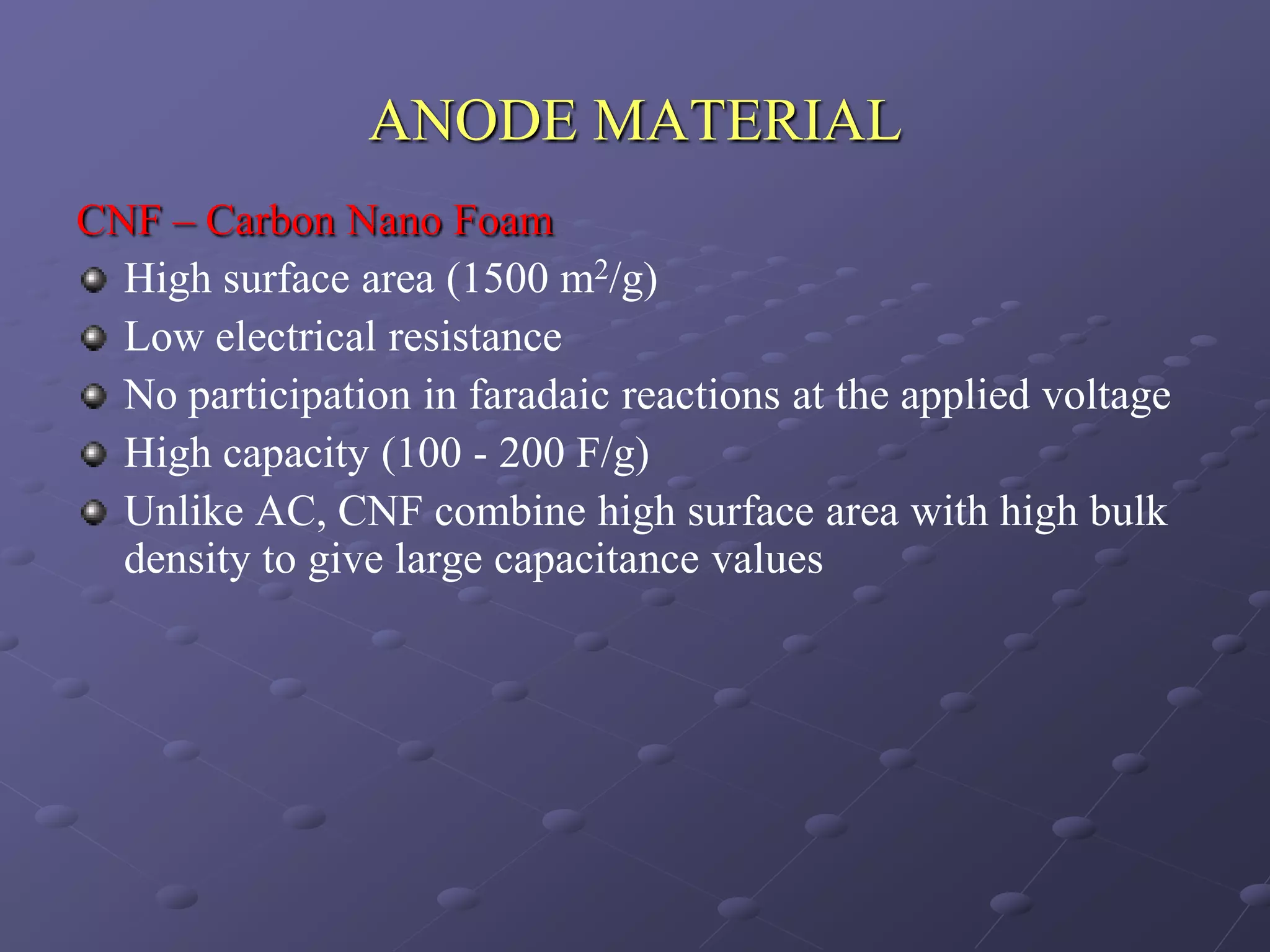ANODE MATERIAL
CNF – Carbon Nano Foam
  High surface area (1500 m2/g)
  Low electrical resistance
  No participation in faradaic reactions at the applied voltage
  High capacity (100 - 200 F/g)
  Unlike AC, CNF combine high surface area with high bulk
  density to give large capacitance values
 