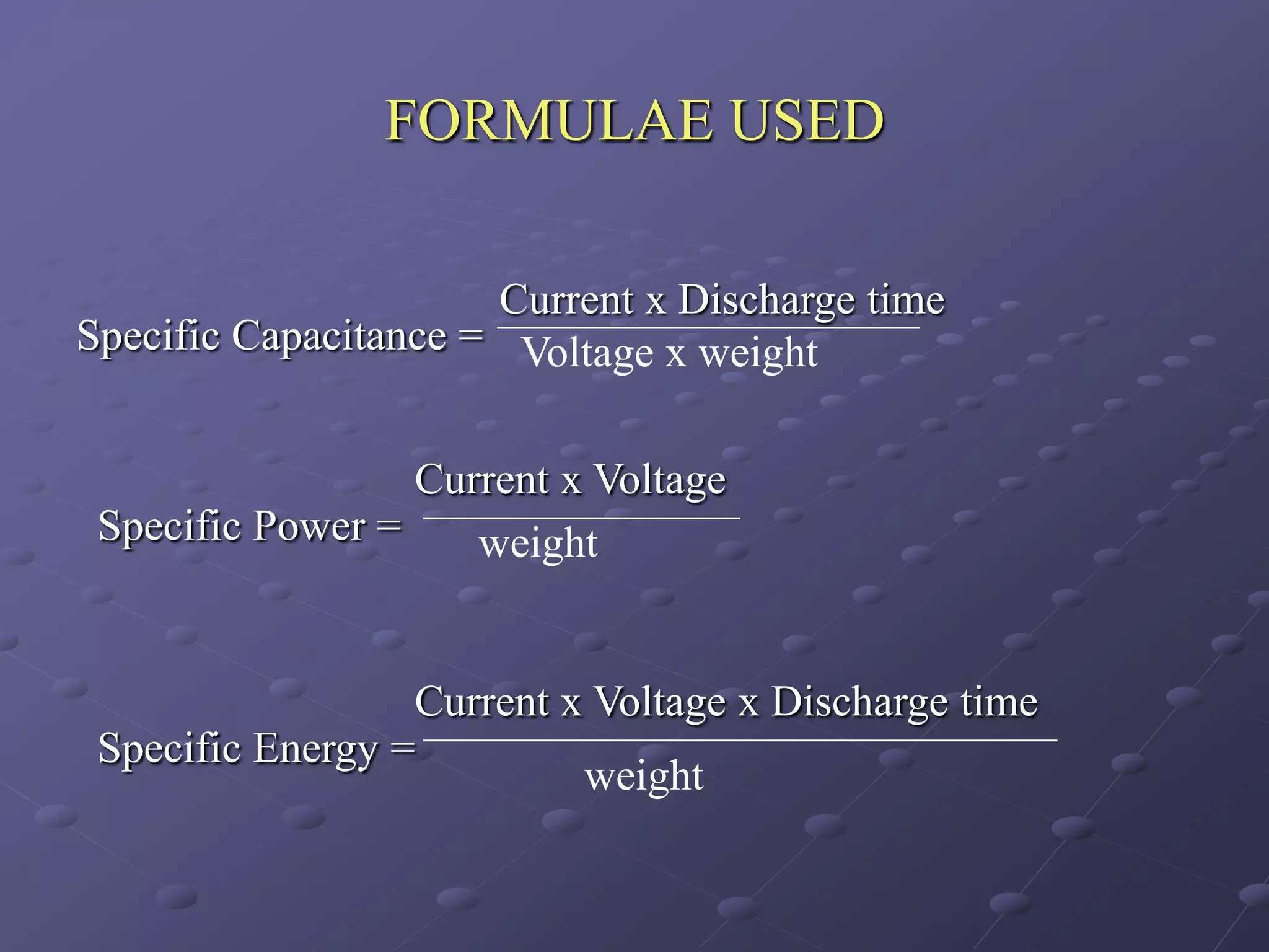 FORMULAE USED

                      Current x Discharge time
Specific Capacitance = Voltage x weight


                  Current x Voltage
 Specific Power =    weight


                  Current x Voltage x Discharge time
 Specific Energy =
                           weight
 