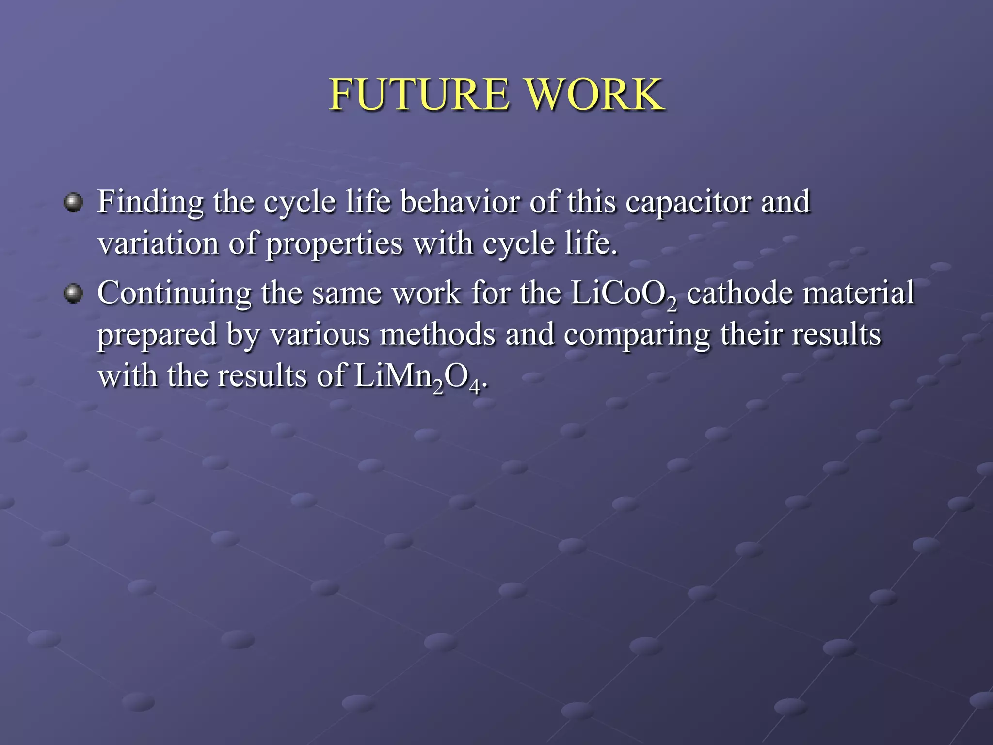 FUTURE WORK

Finding the cycle life behavior of this capacitor and
variation of properties with cycle life.
Continuing the same work for the LiCoO2 cathode material
prepared by various methods and comparing their results
with the results of LiMn2O4.
 