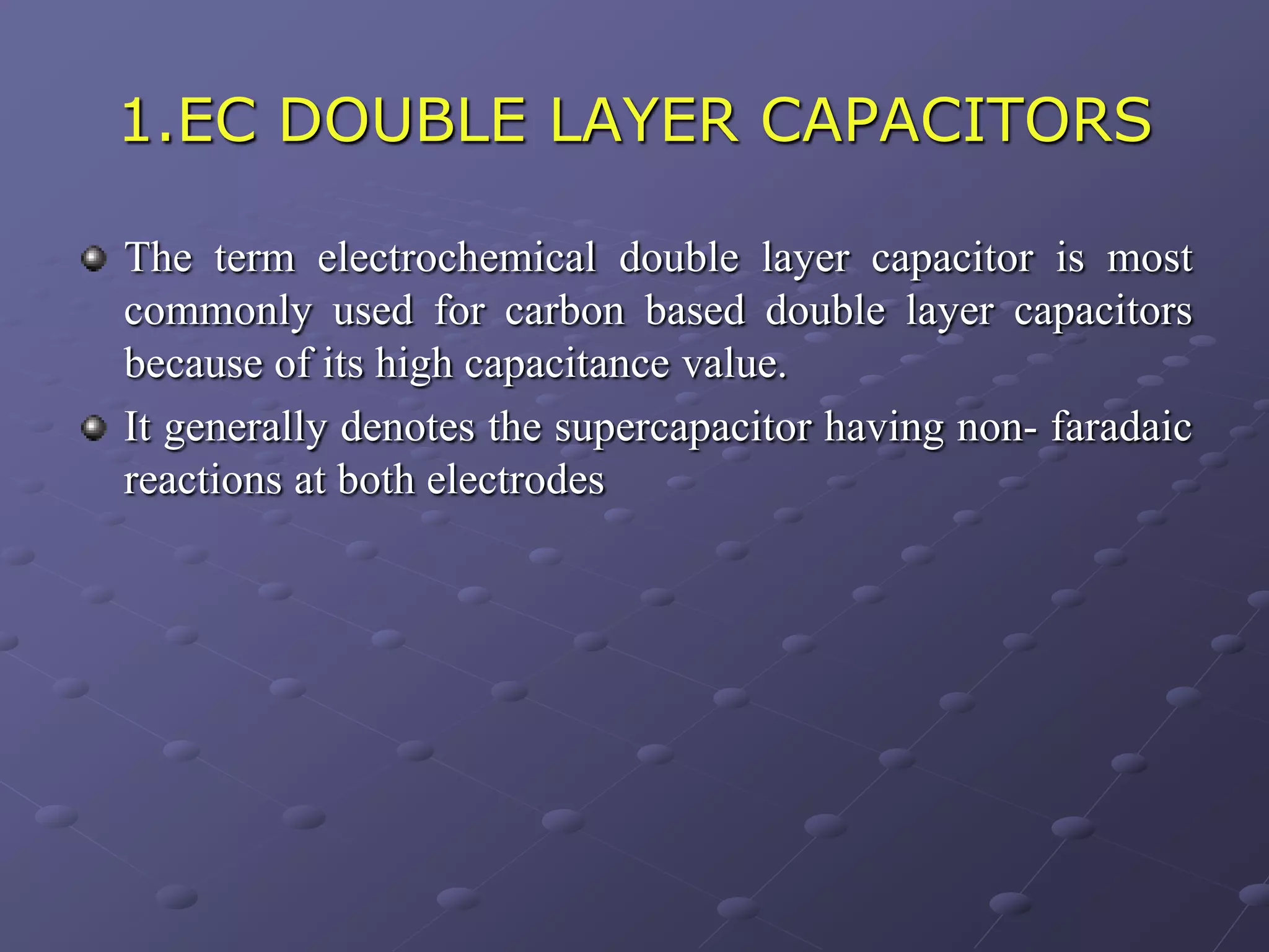 1.EC DOUBLE LAYER CAPACITORS

The term electrochemical double layer capacitor is most
commonly used for carbon based double layer capacitors
because of its high capacitance value.
It generally denotes the supercapacitor having non- faradaic
reactions at both electrodes
 