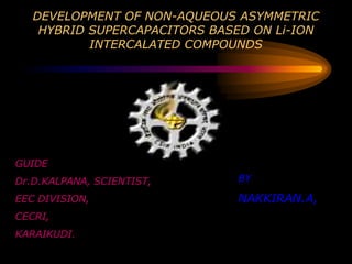 DEVELOPMENT OF NON-AQUEOUS ASYMMETRIC
    HYBRID SUPERCAPACITORS BASED ON Li-ION
           INTERCALATED COMPOUNDS




GUIDE
Dr.D.KALPANA, SCIENTIST,      BY

EEC DIVISION,                 NAKKIRAN.A,
CECRI,
KARAIKUDI.
 