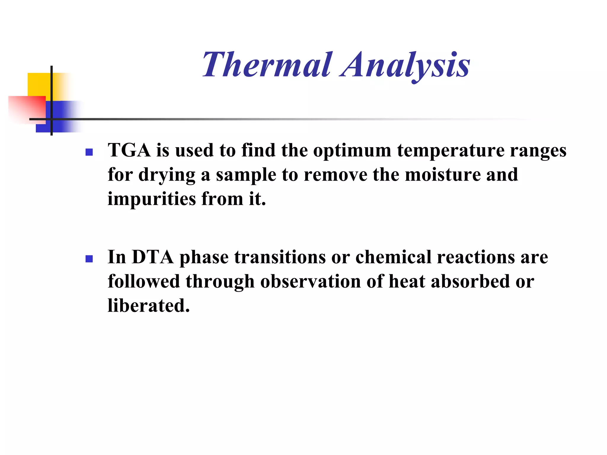 Thermal Analysis

   TGA is used to find the optimum temperature ranges
    for drying a sample to remove the moisture and
    impurities from it.

   In DTA phase transitions or chemical reactions are
    followed through observation of heat absorbed or
    liberated.
 