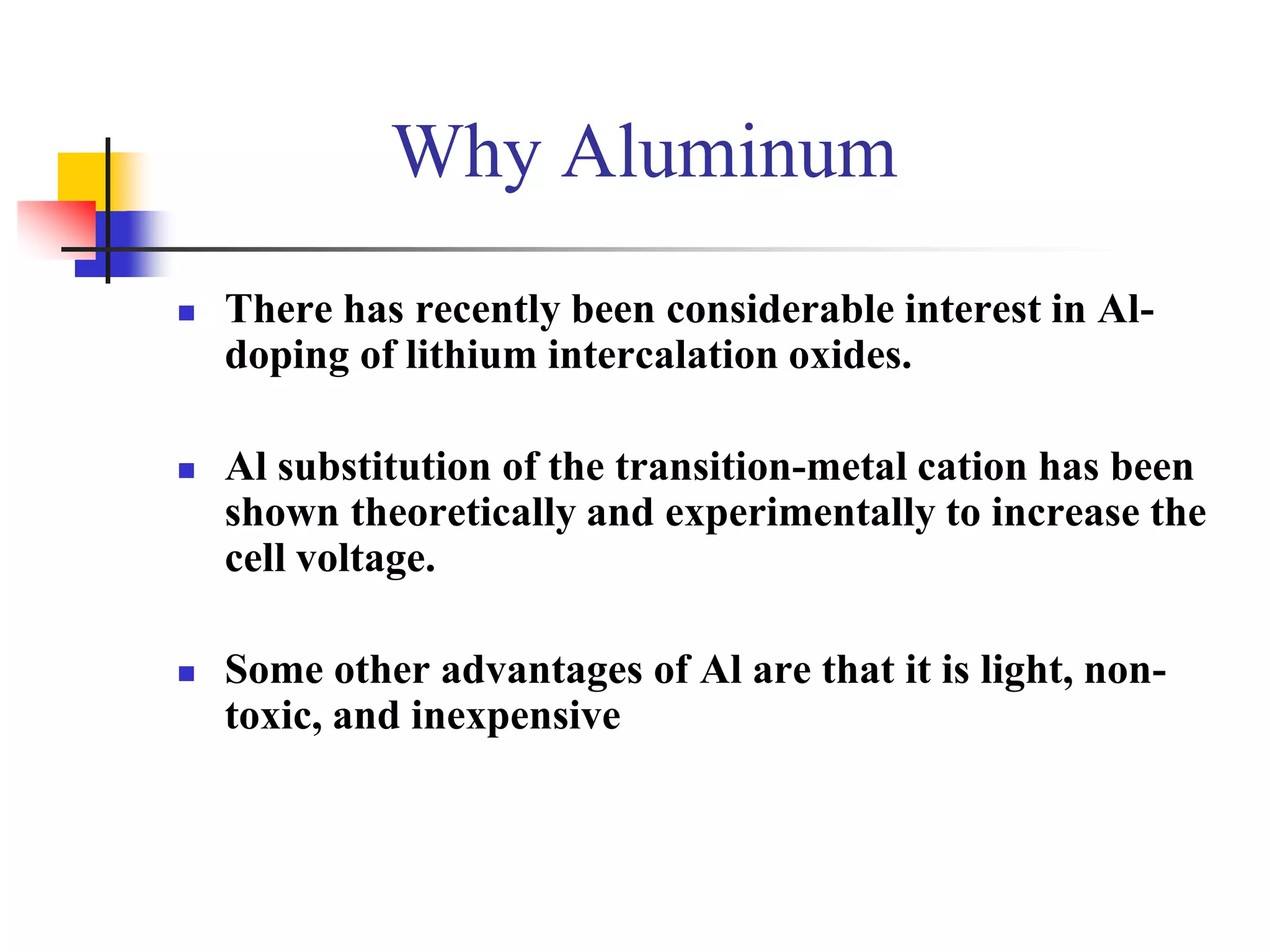 Why Aluminum
   There has recently been considerable interest in Al-
    doping of lithium intercalation oxides.

   Al substitution of the transition-metal cation has been
    shown theoretically and experimentally to increase the
    cell voltage.

   Some other advantages of Al are that it is light, non-
    toxic, and inexpensive
 