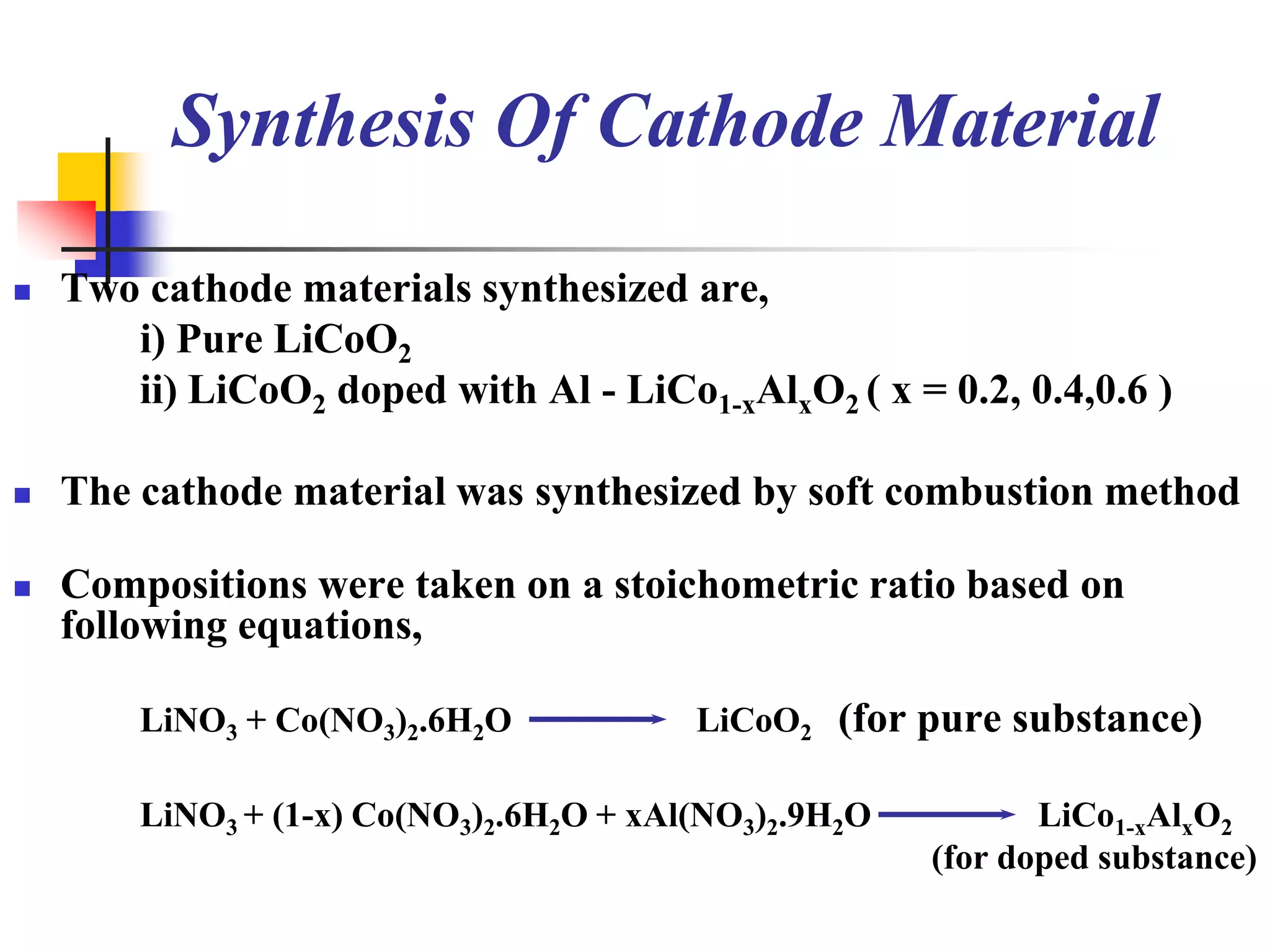 Synthesis Of Cathode Material

   Two cathode materials synthesized are,
       i) Pure LiCoO2
       ii) LiCoO2 doped with Al - LiCo1-xAlxO2 ( x = 0.2, 0.4,0.6 )

   The cathode material was synthesized by soft combustion method

   Compositions were taken on a stoichometric ratio based on
    following equations,

        LiNO3 + Co(NO3)2.6H2O            LiCoO2 (for pure substance)

        LiNO3 + (1-x) Co(NO3)2.6H2O + xAl(NO3)2.9H2O          LiCo1-xAlxO2
                                                       (for doped substance)
 