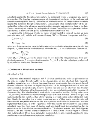 M. Li et al. / Applied Thermal Engineering 24 (2004) 865–872             867

adsorbent reaches the desorption temperature, the refrigerant begins to evaporate and desorb
from the bed. The desorbed refrigerant vapor will be condensed into liquid via the condenser and
ﬂows into the evaporator directly; this desorption process lasts until the temperature of adsorbent
reaches the maximum desorption temperature. During night, when the temperature of the ad-
sorbent bed reduces, the refrigerant vapor from the evaporator gets adsorbent back in the bed.
During this adsorption process, the cooling eﬀect is released from refrigerant evaporation, and the
ice is formed in the water tank placed inside thermal insulated water box.
   In general, the performance of solar ice maker are represented in terms of Qref (or ice mass
gotten in water tank) and the performance eﬃciency COPsolar . They can be expressed as follows:
     Qref ¼ DxMa Le                                                                               ð1Þ

     Dx ¼ xconc À xdil                                                                            ð2Þ
where xconc is the adsorption capacity before desorption, xdil is the adsorption capacity after de-
sorption, Ma is the mass of adsorbent inside adsorbent bed, Le is the latent heat of vaporization.
                 Qref À Qcc
     COPsolar ¼ R                                                                               ð3Þ
                    iðtÞ dt
              RT
where Qcc ¼ Tce Ma DxCpl dT is the energy used to cool down the refrigerant liquid from con-
                                                      R
densing temperature Tc to evaporation temperature Te . iðtÞ dt is the total radiant energy absorbed
by the collector during one day operation.


3. Construction of no valve solar ice maker

3.1. Adsorbent bed

   Adsorbent bed is the most important part of the solar ice maker and hence the performance of
the solar ice maker depends highly on the characteristics of the adsorbent bed. Generally
speaking, a good adsorbent bed must have good heat and mass transfer. Recent research showed
that the aluminum alloy have a stronger catalytic eﬀect on the decomposition reaction under the
solar adsorption refrigeration [6], therefore stainless steel are used as adsorbent heat transfer
metal instead of aluminum alloy although stainless steel has poor heat transfer ability than that of
aluminum alloy. The adsorbent bed is made of ﬂat plate stainless steel box, having surface area
1 m2 , also 19 kg adsorbent (activated carbon produced by Hainan province, China) is charged and
sealed inside the steel plate box, then selective coating is covered on top surface of the steel plate
box. Finally the steel plate box is placed behind two sheets of ﬁbre plastic plates in a thermal
insulated case. The permeability of the ﬁbre plastic plate for solar radiation is about 0.92, which is
higher than that of glass. In order to guarantee better heat transfer between the front side and the
adsorbent, many ﬁns (also made of stainless steel) are placed inside the adsorbent bed box in
contact with the front side and the activated carbon. The distance between these ﬁns is approx-
imately 0.1 m. The thickness of the adsorbent layer is about 0.04 m, the total weight of stainless
steel metal is about 20 kg, those parameters mentioned above are obtained according to both
previous experimental results and optimized calculation.
 