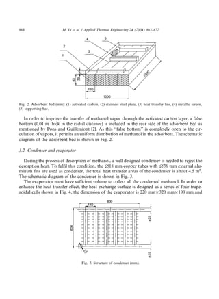 868                         M. Li et al. / Applied Thermal Engineering 24 (2004) 865–872




Fig. 2. Adsorbent bed (mm): (1) activated carbon, (2) stainless steel plate, (3) heat transfer ﬁns, (4) metallic screen,
(5) supporting bar.

  In order to improve the transfer of methanol vapor through the activated carbon layer, a false
bottom (0.01 m thick in the radial distance) is included in the rear side of the adsorbent bed as
mentioned by Pons and Guillemiont [2]. As this ‘‘false bottom’’ is completely open to the cir-
culation of vapors, it permits an uniform distribution of methanol in the adsorbent. The schematic
diagram of the adsorbent bed is shown in Fig. 2.

3.2. Condenser and evaporator

  During the process of desorption of methanol, a well designed condenser is needed to reject the
desorption heat. To fulﬁl this condition, the £18 mm copper tubes with £36 mm external alu-
minum ﬁns are used as condenser, the total heat transfer areas of the condenser is about 4.5 m2 .
The schematic diagram of the condenser is shown in Fig. 3.
  The evaporator must have suﬃcient volume to collect all the condensed methanol. In order to
enhance the heat transfer eﬀect, the heat exchange surface is designed as a series of four trape-
zoidal cells shown in Fig. 4, the dimension of the evaporator is 220 mm · 320 mm · 100 mm and




                                         Fig. 3. Structure of condenser (mm).
 