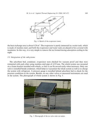 M. Li et al. / Applied Thermal Engineering 24 (2004) 865–872              869




                                 Fig. 4. Sketch of the evaporator (mm).

the heat exchange area is about 0.28 m2 . The evaporator is partly immersed in a water tank, which
is made of stainless steel, and both the evaporator and water tank are placed in box covered with
insulation. In this way, it is very simple to remove the ice formed during adsorption cooling in the
night.

3.3. Integration of the subsystems

   The adsorbent bed, condenser, evaporator were checked for vacuum proof and then were
connected with each other using stainless steel pipe of £19 mm. The whole system was mounted
on a frame bracket installed with wheels, so that it can be moved easily when necessary. Only one
valve is installed beside condenser, which helps to vacuumize the whole system as well as to charge
the system with refrigerant. A pressure gauge is installed behind adsorbent bed to check for the
pressure conditions in the system. Besides, no any other valves or measured instruments are used
in the system. The photograph of whole system is shown in Fig. 5.




                           Fig. 5. Photograph of the no valve solar ice maker.
 