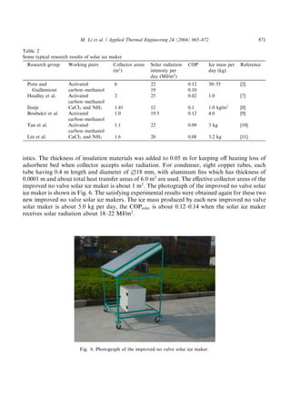 M. Li et al. / Applied Thermal Engineering 24 (2004) 865–872                          871

Table 2
Some typical research results of solar ice maker
  Research group      Working pairs        Collector areas   Solar radiation   COP        Ice mass per   Reference
                                           (m2 )             intensity per                day (kg)
                                                             day (MJ/m2 )
  Pons and            Activated             6                22                0.12       30–35          [2]
    Guillemiont       carbon–methanol                        19                0.10
  Headley et al.      Activated             2                25                0.02       1.0            [7]
                      carbon–methanol
  Iloeje              CaCI2 and NH3         1.41             12                0.1        1.0 kg/m2      [8]
  Boubakri et al.     Activated             1.0              19.5              0.12       4.0            [9]
                      carbon–methanol
  Tan et al.          Activated             1.1              22                0.09       3 kg           [10]
                      carbon–methanol
  Lin et al.          CaCI2 and NH3         1.6              20                0.08       3.2 kg         [11]



istics. The thickness of insulation materials was added to 0.05 m for keeping oﬀ heating loss of
adsorbent bed when collector accepts solar radiation. For condenser, eight copper tubes, each
tube having 0.4 m length and diameter of £18 mm, with aluminum ﬁns which has thickness of
0.0001 m and about total heat transfer areas of 6.0 m2 are used. The eﬀective collector areas of the
improved no valve solar ice maker is about 1 m2 . The photograph of the improved no valve solar
ice maker is shown in Fig. 6. The satisfying experimental results were obtained again for these two
new improved no valve solar ice makers. The ice mass produced by each new improved no valve
solar maker is about 5.0 kg per day, the COPsolar is about 0.12–0.14 when the solar ice maker
receives solar radiation about 18–22 MJ/m2 .




                           Fig. 6. Photograph of the improved no valve solar ice maker.
 