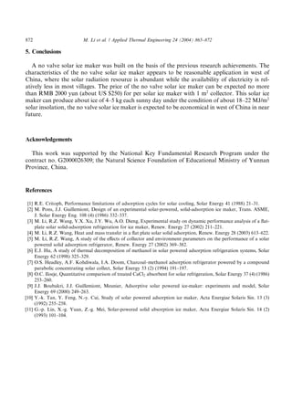872                         M. Li et al. / Applied Thermal Engineering 24 (2004) 865–872

5. Conclusions

   A no valve solar ice maker was built on the basis of the previous research achievements. The
characteristics of the no valve solar ice maker appears to be reasonable application in west of
China, where the solar radiation resource is abundant while the availability of electricity is rel-
atively less in most villages. The price of the no valve solar ice maker can be expected no more
than RMB 2000 yun (about US $250) for per solar ice maker with 1 m2 collector. This solar ice
maker can produce about ice of 4–5 kg each sunny day under the condition of about 18–22 MJ/m2
solar insolation, the no valve solar ice maker is expected to be economical in west of China in near
future.



Acknowledgements

  This work was supported by the National Key Fundamental Research Program under the
contract no. G2000026309; the Natural Science Foundation of Educational Ministry of Yunnan
Province, China.


References

 [1] R.E. Critoph, Performance limitations of adsorption cycles for solar cooling, Solar Energy 41 (1988) 21–31.
 [2] M. Pons, J.J. Guillemiont, Design of an experimental solar-powered, solid-adsorption ice maker, Trans. ASME,
     J. Solar Energy Eng. 108 (4) (1986) 332–337.
 [3] M. Li, R.Z. Wang, Y.X. Xu, J.Y. Wu, A.O. Dieng, Experimental study on dynamic performance analysis of a ﬂat-
     plate solar solid-adsorption refrigeration for ice maker, Renew. Energy 27 (2002) 211–221.
 [4] M. Li, R.Z. Wang, Heat and mass transfer in a ﬂat plate solar solid adsorption, Renew. Energy 28 (2003) 613–622.
 [5] M. Li, R.Z. Wang, A study of the eﬀects of collector and environment parameters on the performance of a solar
     powered solid adsorption refrigerator, Renew. Energy 27 (2002) 369–382.
 [6] E.J. Hu, A study of thermal decomposition of methanol in solar powered adsorption refrigeration systems, Solar
     Energy 62 (1998) 325–329.
 [7] O.S. Headley, A.F. Kohdiwala, I.A. Doom, Charcoal–methanol adsorption refrigerator powered by a compound
     parabolic concentrating solar collect, Solar Energy 53 (2) (1994) 191–197.
 [8] O.C. Iloeje, Quantitative comparison of treated CaCl2 absorbent for solar refrigeration, Solar Energy 37 (4) (1986)
     253–260.
 [9] J.J. Boubakri, J.J. Guillemiont, Meunier, Adsorptive solar powered ice-maker: experiments and model, Solar
     Energy 69 (2000) 249–263.
[10] Y.-k. Tan, Y. Feng, N.-y. Cui, Study of solar powered adsorption ice maker, Acta Energiae Solaris Sin. 13 (3)
     (1992) 255–258.
[11] G.-p. Lin, X.-g. Yuan, Z.-g. Mei, Solar-powered solid absorption ice maker, Acta Energiae Solaris Sin. 14 (2)
     (1993) 101–104.
 