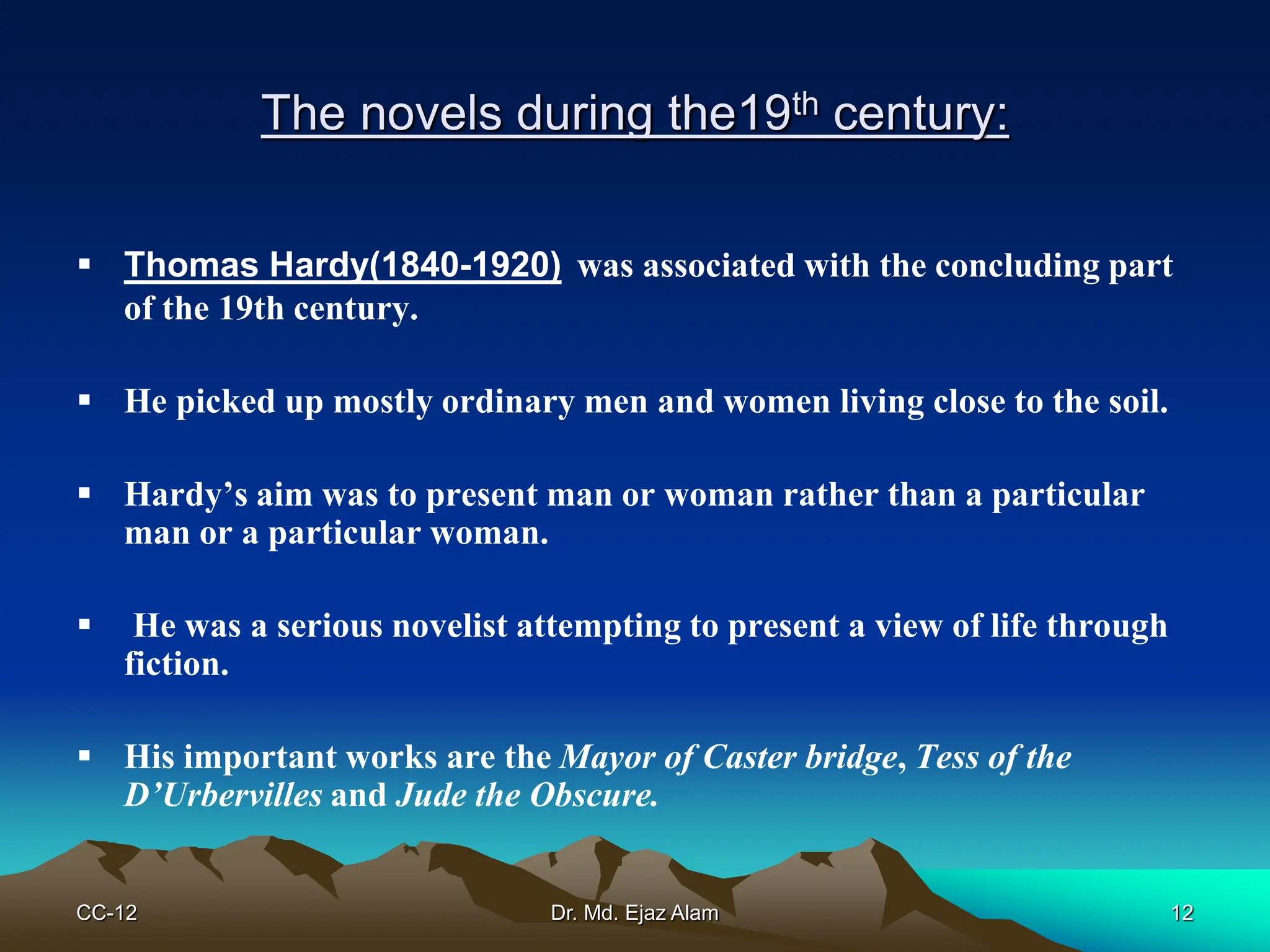 The novels during the19th century:
 Thomas Hardy(1840-1920) was associated with the concluding part
of the 19th century.
 He picked up mostly ordinary men and women living close to the soil.
 Hardy’s aim was to present man or woman rather than a particular
man or a particular woman.
 He was a serious novelist attempting to present a view of life through
fiction.
 His important works are the Mayor of Caster bridge, Tess of the
D’Urbervilles and Jude the Obscure.
CC-12 12
Dr. Md. Ejaz Alam
 