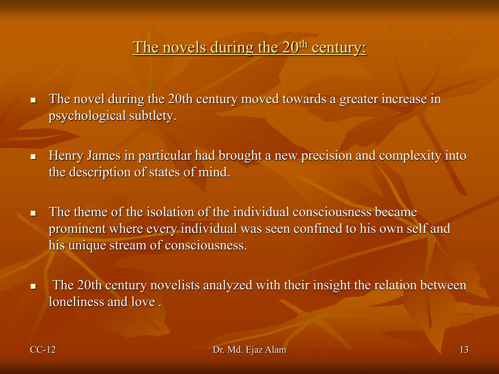 The novels during the 20th century:
 The novel during the 20th century moved towards a greater increase in
psychological subtlety.
 Henry James in particular had brought a new precision and complexity into
the description of states of mind.
 The theme of the isolation of the individual consciousness became
prominent where every individual was seen confined to his own self and
his unique stream of consciousness.
 The 20th century novelists analyzed with their insight the relation between
loneliness and love .
CC-12 13
Dr. Md. Ejaz Alam
 