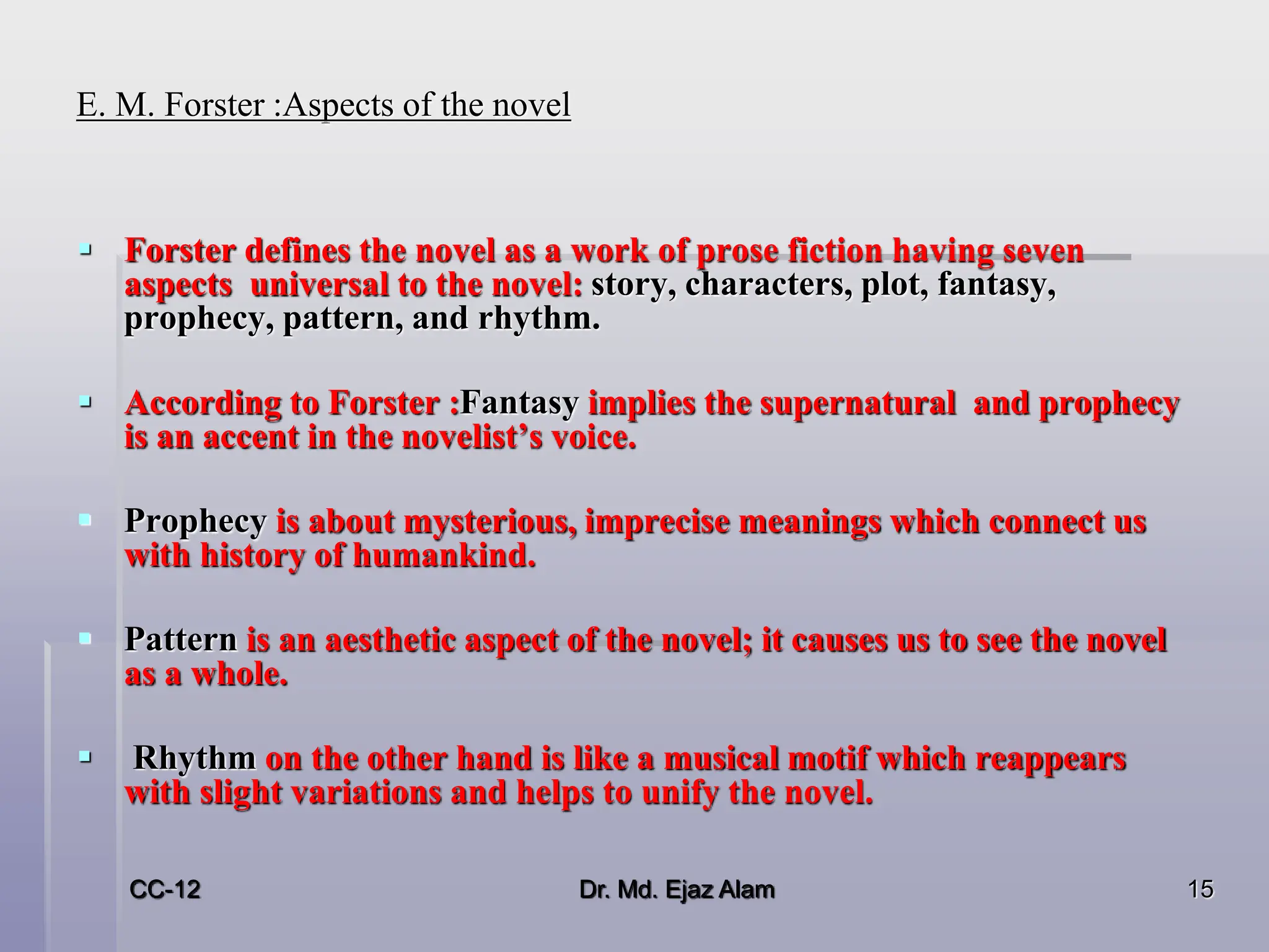 E. M. Forster :Aspects of the novel
 Forster defines the novel as a work of prose fiction having seven
aspects universal to the novel: story, characters, plot, fantasy,
prophecy, pattern, and rhythm.
 According to Forster :Fantasy implies the supernatural and prophecy
is an accent in the novelist’s voice.
 Prophecy is about mysterious, imprecise meanings which connect us
with history of humankind.
 Pattern is an aesthetic aspect of the novel; it causes us to see the novel
as a whole.
 Rhythm on the other hand is like a musical motif which reappears
with slight variations and helps to unify the novel.
CC-12 15
Dr. Md. Ejaz Alam
 
