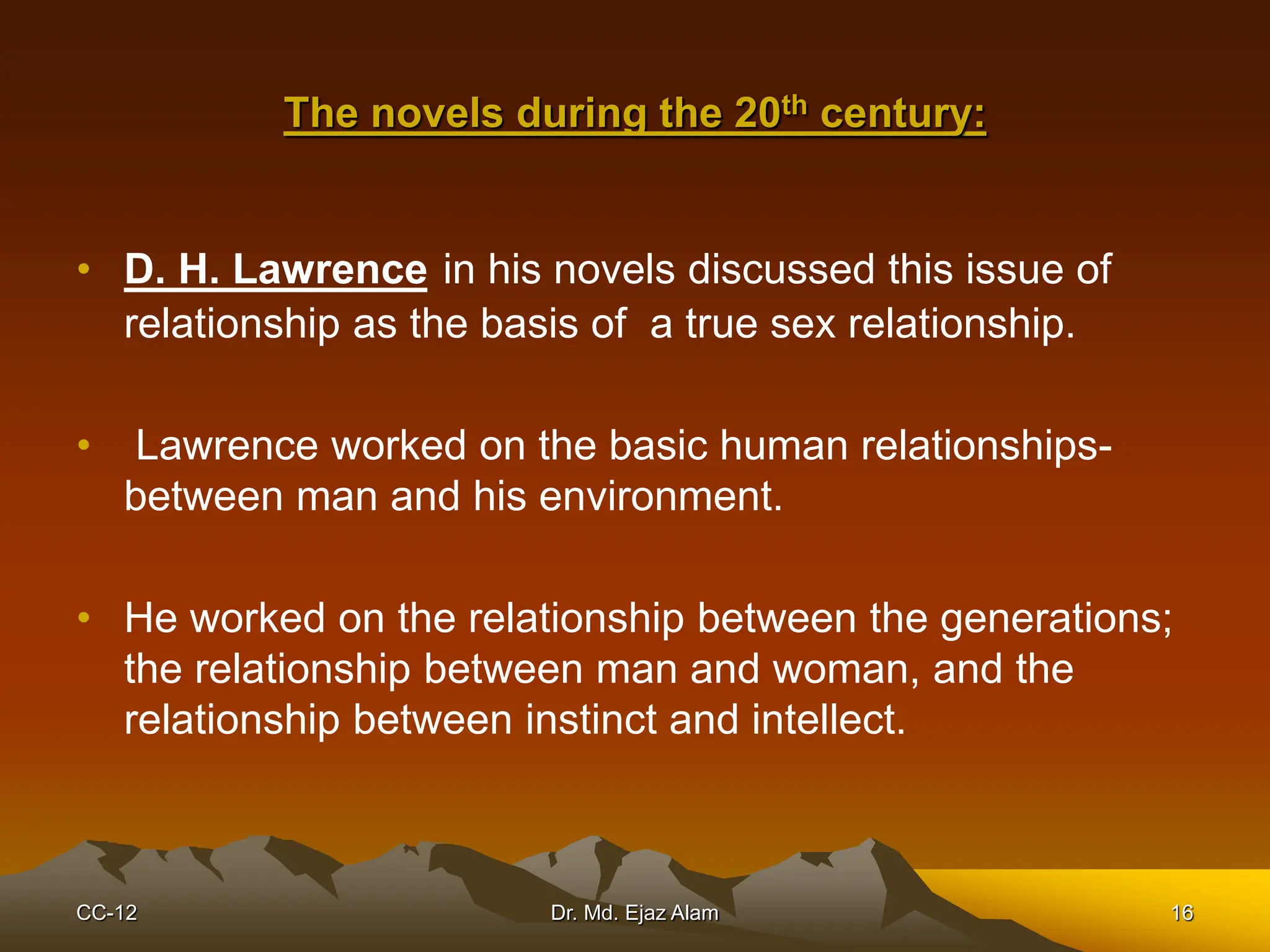 The novels during the 20th century:
• D. H. Lawrence in his novels discussed this issue of
relationship as the basis of a true sex relationship.
• Lawrence worked on the basic human relationships-
between man and his environment.
• He worked on the relationship between the generations;
the relationship between man and woman, and the
relationship between instinct and intellect.
CC-12 16
Dr. Md. Ejaz Alam
 