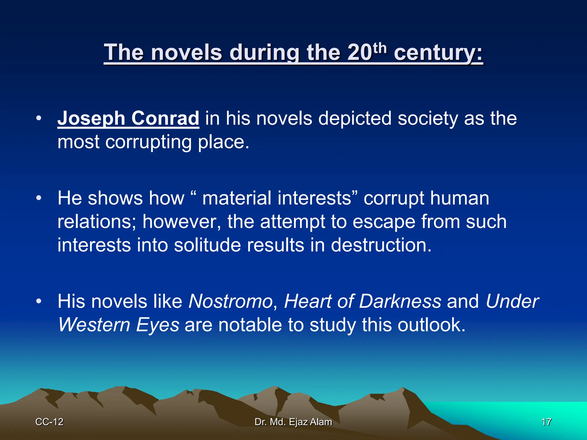 The novels during the 20th century:
• Joseph Conrad in his novels depicted society as the
most corrupting place.
• He shows how “ material interests” corrupt human
relations; however, the attempt to escape from such
interests into solitude results in destruction.
• His novels like Nostromo, Heart of Darkness and Under
Western Eyes are notable to study this outlook.
CC-12 17
Dr. Md. Ejaz Alam
 