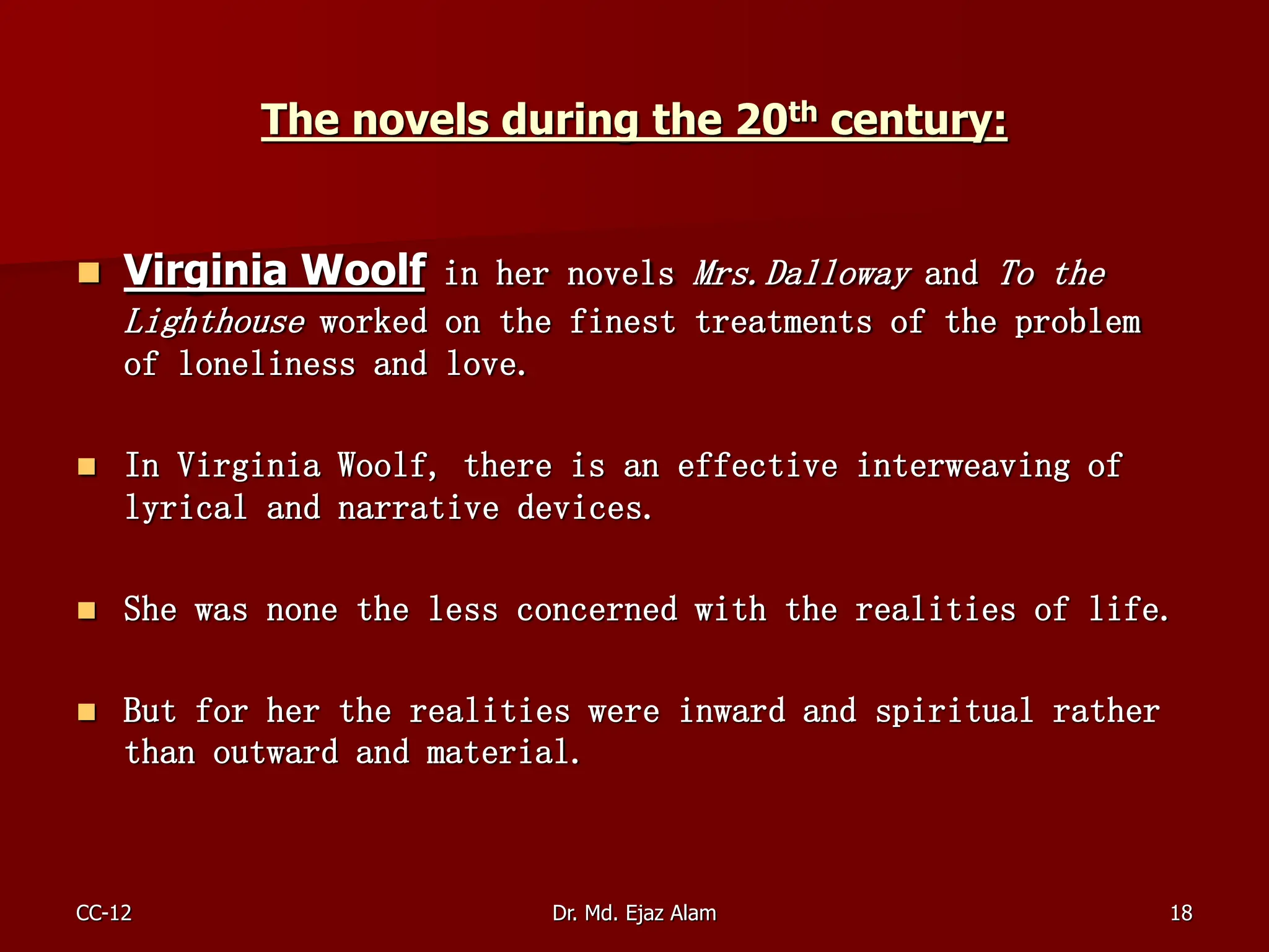 The novels during the 20th century:
 Virginia Woolf in her novels Mrs.Dalloway and To the
Lighthouse worked on the finest treatments of the problem
of loneliness and love.
 In Virginia Woolf, there is an effective interweaving of
lyrical and narrative devices.
 She was none the less concerned with the realities of life.
 But for her the realities were inward and spiritual rather
than outward and material.
CC-12 18
Dr. Md. Ejaz Alam
 