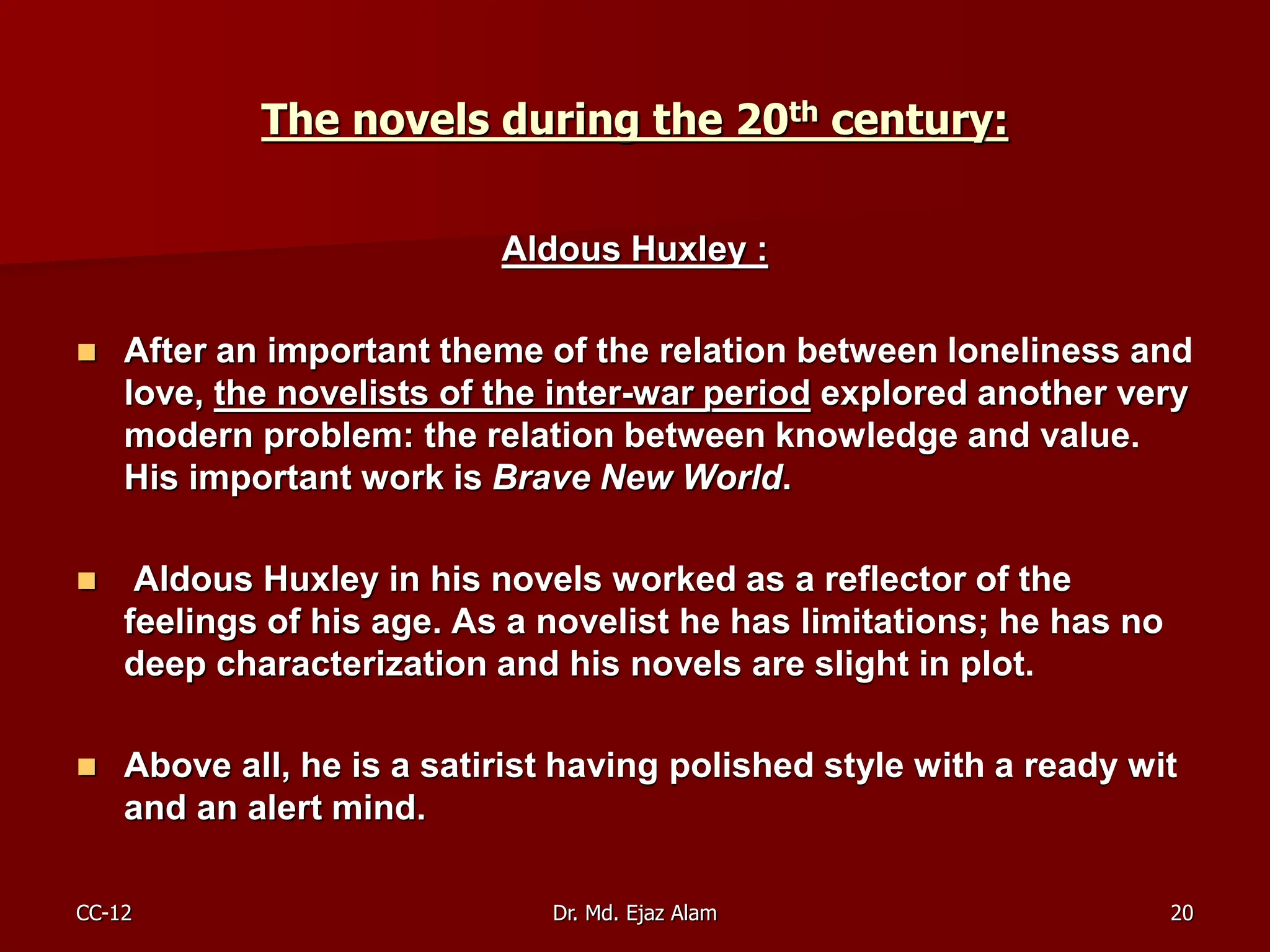 The novels during the 20th century:
Aldous Huxley :
 After an important theme of the relation between loneliness and
love, the novelists of the inter-war period explored another very
modern problem: the relation between knowledge and value.
His important work is Brave New World.
 Aldous Huxley in his novels worked as a reflector of the
feelings of his age. As a novelist he has limitations; he has no
deep characterization and his novels are slight in plot.
 Above all, he is a satirist having polished style with a ready wit
and an alert mind.
CC-12 20
Dr. Md. Ejaz Alam
 