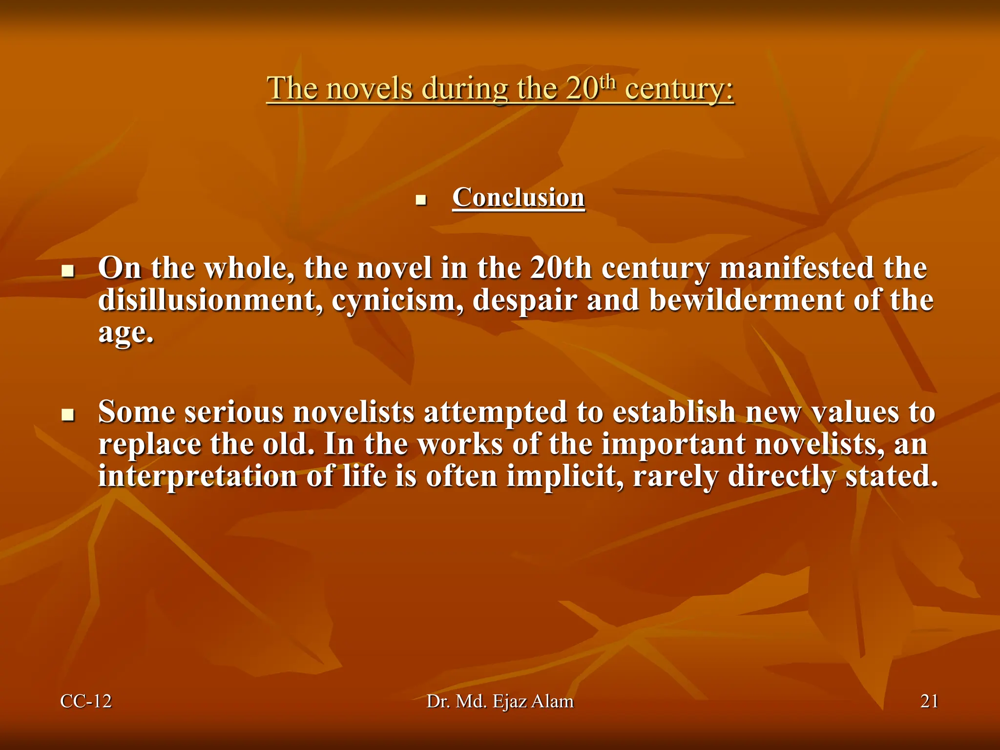 The novels during the 20th century:
 Conclusion
 On the whole, the novel in the 20th century manifested the
disillusionment, cynicism, despair and bewilderment of the
age.
 Some serious novelists attempted to establish new values to
replace the old. In the works of the important novelists, an
interpretation of life is often implicit, rarely directly stated.
CC-12 21
Dr. Md. Ejaz Alam
 