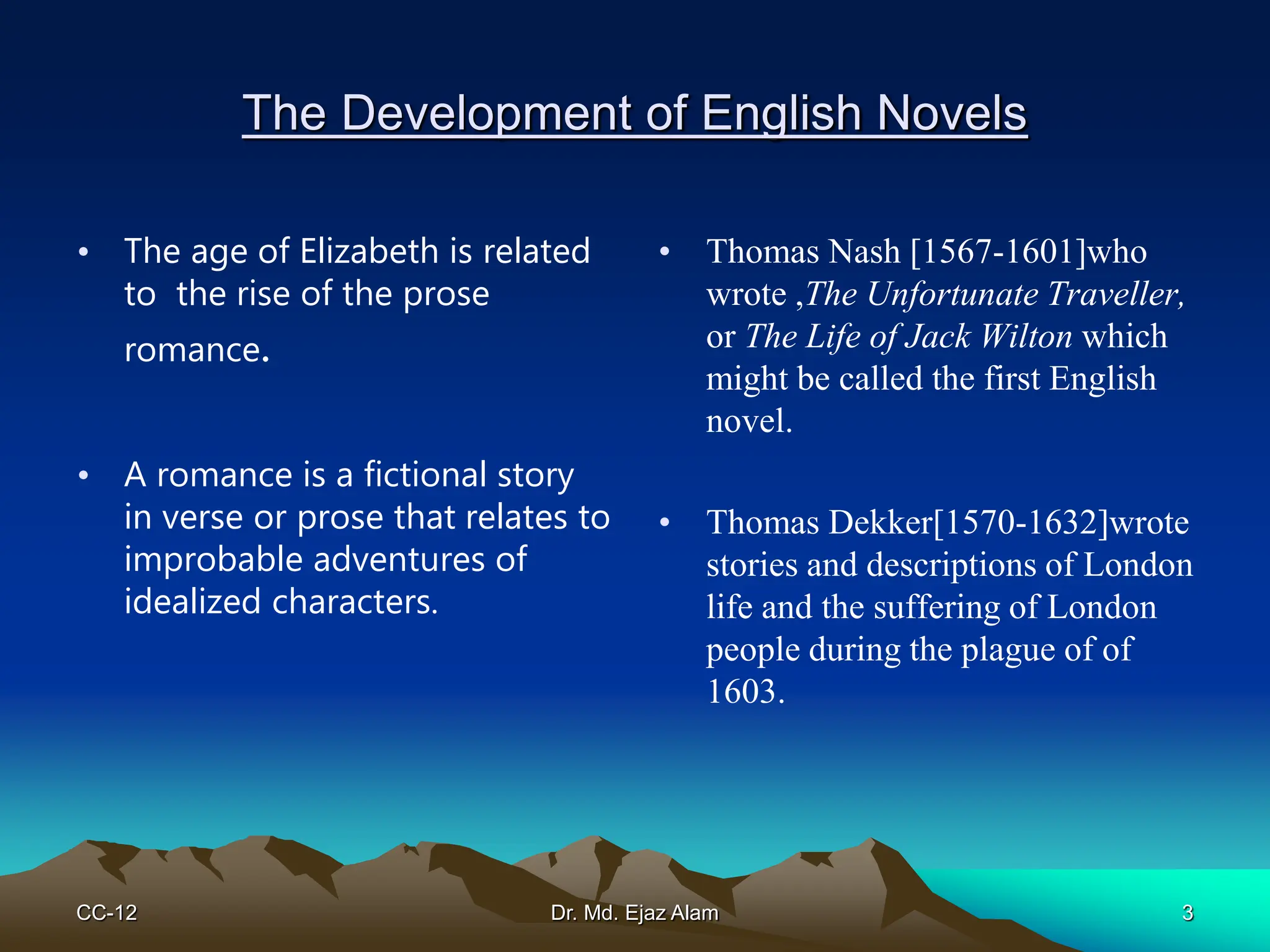The Development of English Novels
• The age of Elizabeth is related
to the rise of the prose
romance.
• A romance is a fictional story
in verse or prose that relates to
improbable adventures of
idealized characters.
• Thomas Nash [1567-1601]who
wrote ,The Unfortunate Traveller,
or The Life of Jack Wilton which
might be called the first English
novel.
• Thomas Dekker[1570-1632]wrote
stories and descriptions of London
life and the suffering of London
people during the plague of of
1603.
CC-12 3
Dr. Md. Ejaz Alam
 