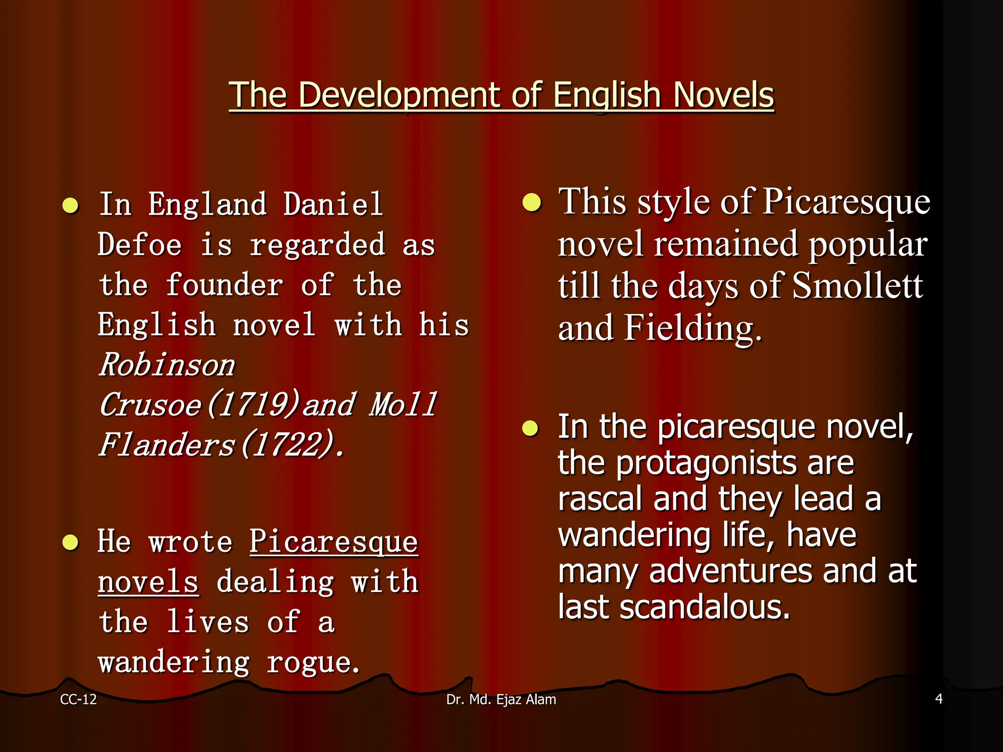 The Development of English Novels
 In England Daniel
Defoe is regarded as
the founder of the
English novel with his
Robinson
Crusoe(1719)and Moll
Flanders(1722).
 He wrote Picaresque
novels dealing with
the lives of a
wandering rogue.
 This style of Picaresque
novel remained popular
till the days of Smollett
and Fielding.
 In the picaresque novel,
the protagonists are
rascal and they lead a
wandering life, have
many adventures and at
last scandalous.
CC-12 4
Dr. Md. Ejaz Alam
 