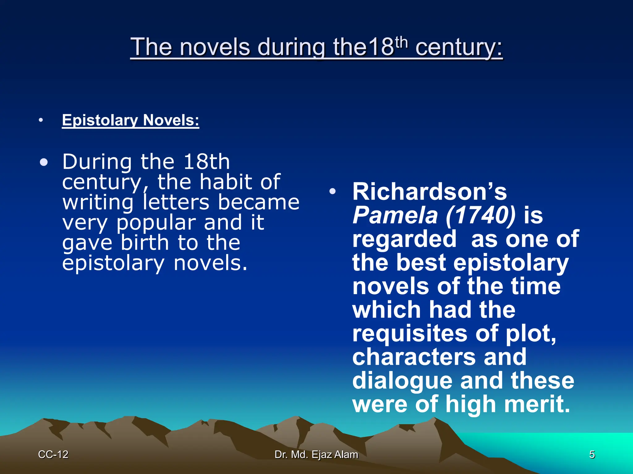 The novels during the18th century:
• Epistolary Novels:
• During the 18th
century, the habit of
writing letters became
very popular and it
gave birth to the
epistolary novels.
• Richardson’s
Pamela (1740) is
regarded as one of
the best epistolary
novels of the time
which had the
requisites of plot,
characters and
dialogue and these
were of high merit.
CC-12 5
Dr. Md. Ejaz Alam
 