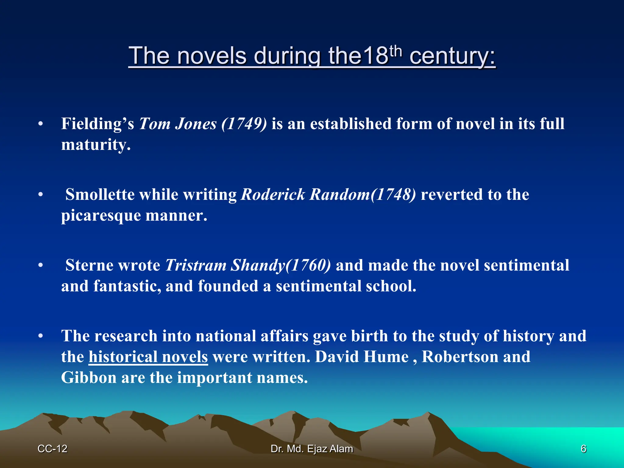 The novels during the18th century:
• Fielding’s Tom Jones (1749) is an established form of novel in its full
maturity.
• Smollette while writing Roderick Random(1748) reverted to the
picaresque manner.
• Sterne wrote Tristram Shandy(1760) and made the novel sentimental
and fantastic, and founded a sentimental school.
• The research into national affairs gave birth to the study of history and
the historical novels were written. David Hume , Robertson and
Gibbon are the important names.
CC-12 6
Dr. Md. Ejaz Alam
 