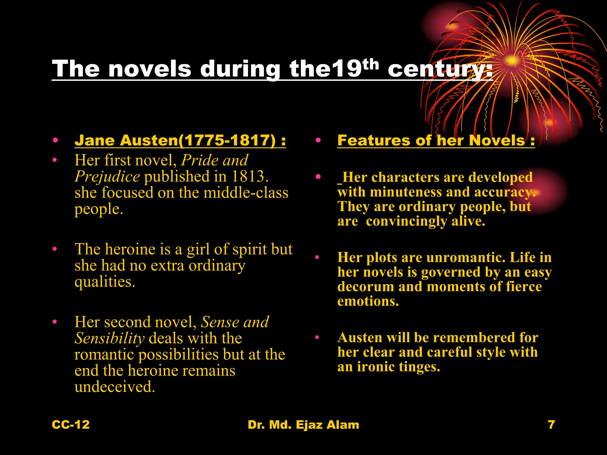 The novels during the19th century:
• Jane Austen(1775-1817) :
• Her first novel, Pride and
Prejudice published in 1813.
she focused on the middle-class
people.
• The heroine is a girl of spirit but
she had no extra ordinary
qualities.
• Her second novel, Sense and
Sensibility deals with the
romantic possibilities but at the
end the heroine remains
undeceived.
• Features of her Novels :
• Her characters are developed
with minuteness and accuracy.
They are ordinary people, but
are convincingly alive.
• Her plots are unromantic. Life in
her novels is governed by an easy
decorum and moments of fierce
emotions.
• Austen will be remembered for
her clear and careful style with
an ironic tinges.
CC-12 7
Dr. Md. Ejaz Alam
 