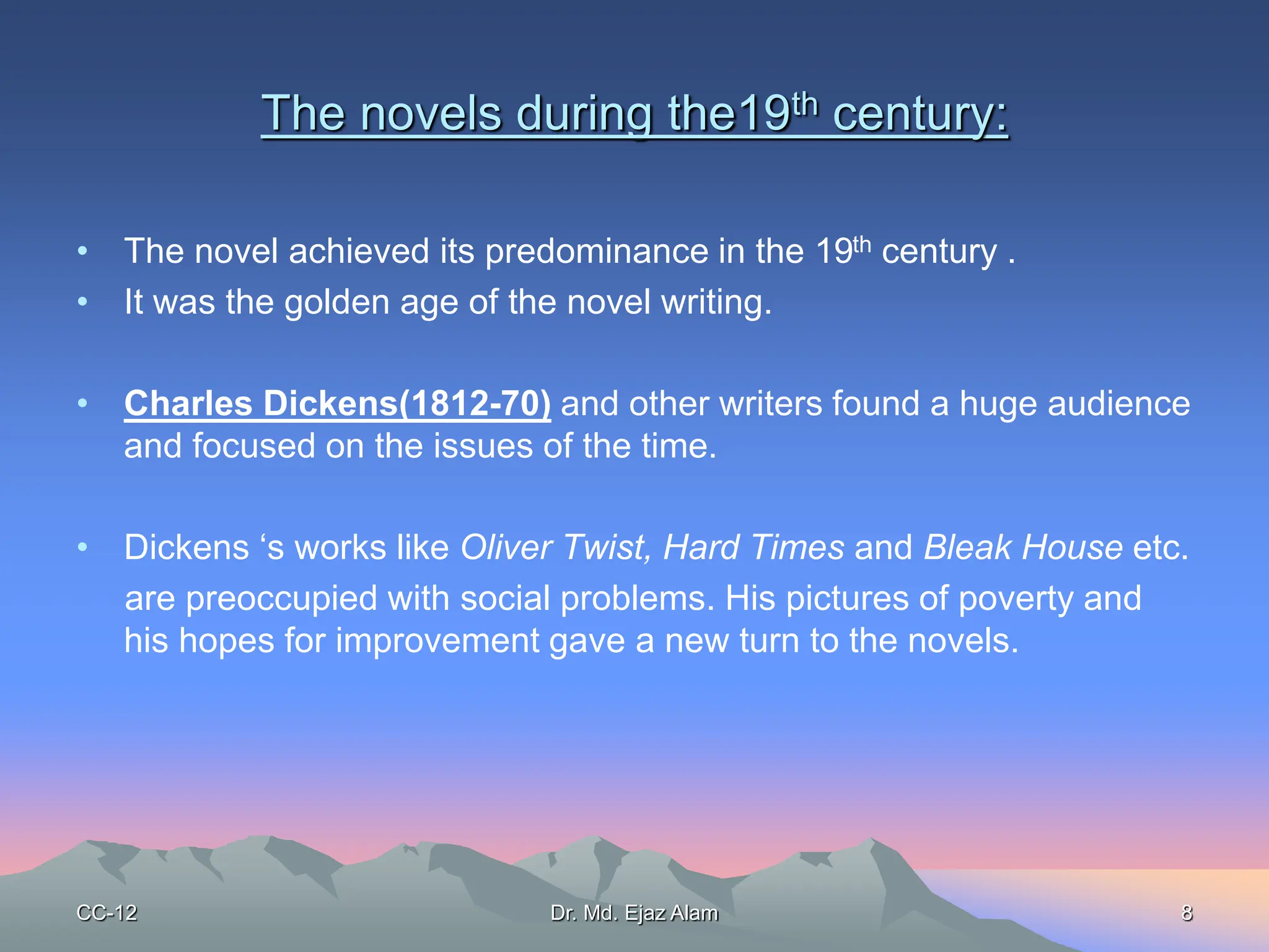 The novels during the19th century:
• The novel achieved its predominance in the 19th century .
• It was the golden age of the novel writing.
• Charles Dickens(1812-70) and other writers found a huge audience
and focused on the issues of the time.
• Dickens ‘s works like Oliver Twist, Hard Times and Bleak House etc.
are preoccupied with social problems. His pictures of poverty and
his hopes for improvement gave a new turn to the novels.
CC-12 8
Dr. Md. Ejaz Alam
 