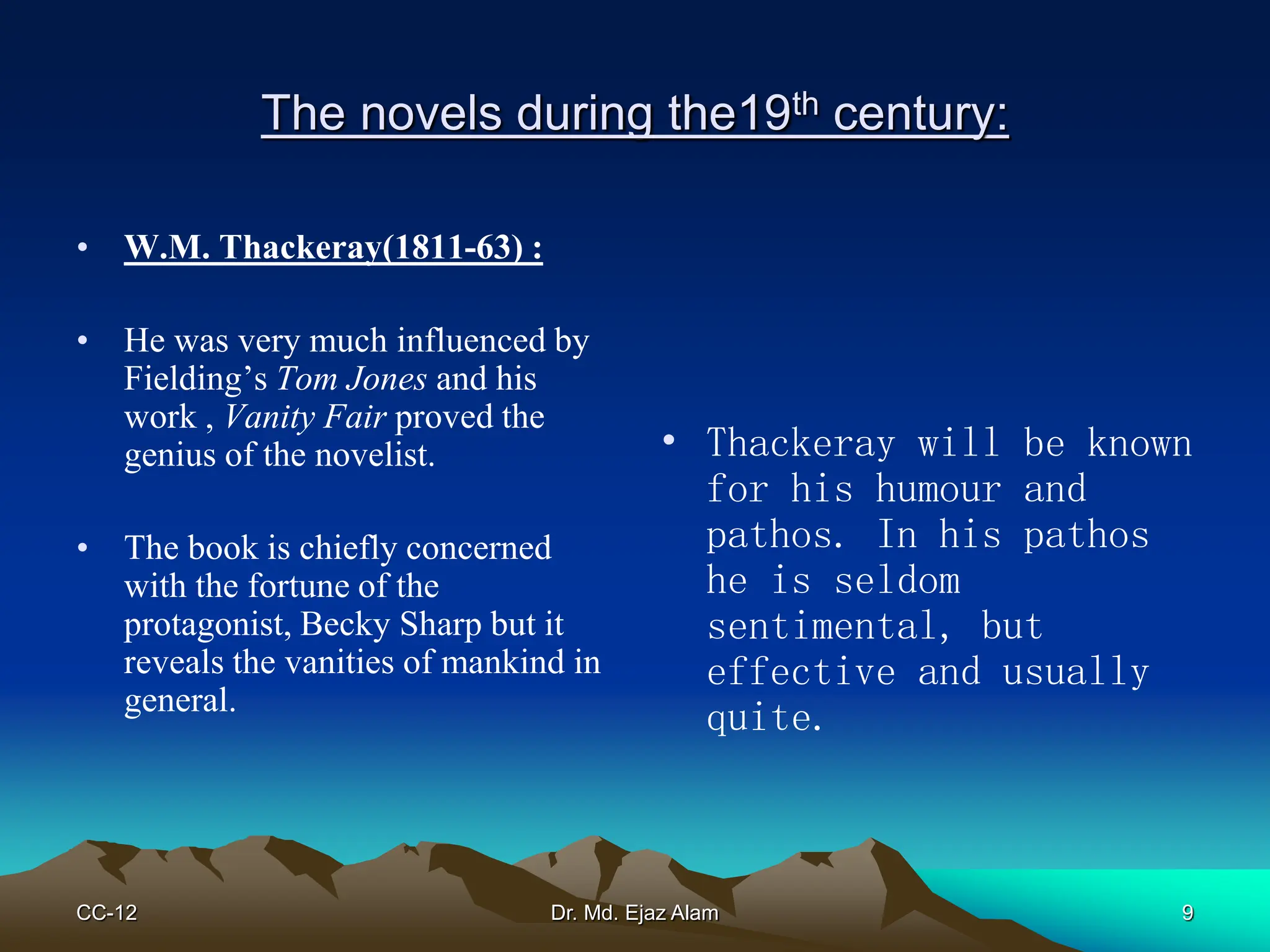 The novels during the19th century:
• W.M. Thackeray(1811-63) :
• He was very much influenced by
Fielding’s Tom Jones and his
work , Vanity Fair proved the
genius of the novelist.
• The book is chiefly concerned
with the fortune of the
protagonist, Becky Sharp but it
reveals the vanities of mankind in
general.
• Thackeray will be known
for his humour and
pathos. In his pathos
he is seldom
sentimental, but
effective and usually
quite.
CC-12 9
Dr. Md. Ejaz Alam
 