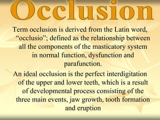 Term occlusion is derived from the Latin word,
“occlusio”; defined as the relationship between
all the components of the masticatory system
in normal function, dysfunction and
parafunction.
An ideal occlusion is the perfect interdigitation
of the upper and lower teeth, which is a result
of developmental process consisting of the
three main events, jaw growth, tooth formation
and eruption
 