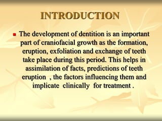 INTRODUCTION
 The development of dentition is an important
part of craniofacial growth as the formation,
eruption, exfoliation and exchange of teeth
take place during this period. This helps in
assimilation of facts, predictions of teeth
eruption , the factors influencing them and
implicate clinically for treatment .
 
