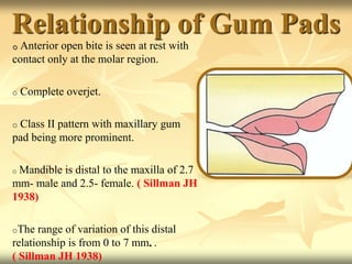 Relationship of Gum Pads
o Anterior open bite is seen at rest with
contact only at the molar region.
o Complete overjet.
o Class II pattern with maxillary gum
pad being more prominent.
o Mandible is distal to the maxilla of 2.7
mm- male and 2.5- female. ( Sillman JH
1938)
oThe range of variation of this distal
relationship is from 0 to 7 mm. .
( Sillman JH 1938)
 