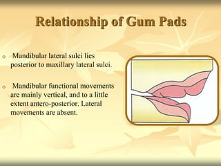 Relationship of Gum Pads
o Mandibular lateral sulci lies
posterior to maxillary lateral sulci.
o Mandibular functional movements
are mainly vertical, and to a little
extent antero-posterior. Lateral
movements are absent.
 