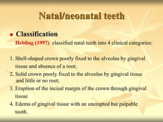 Natal/neonatal teeth
 Classification
Hebling (1997) classified natal teeth into 4 clinical categories:
1. Shell-shaped crown poorly fixed to the alveolus by gingival
tissue and absence of a root;
2. Solid crown poorly fixed to the alveolus by gingival tissue
and little or no root;
3. Eruption of the incisal margin of the crown through gingival
tissue
4. Edema of gingival tissue with an unerupted but palpable
tooth.
 