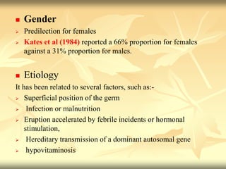  Gender
 Predilection for females
 Kates et al (1984) reported a 66% proportion for females
against a 31% proportion for males.
 Etiology
It has been related to several factors, such as:-
 Superficial position of the germ
 Infection or malnutrition
 Eruption accelerated by febrile incidents or hormonal
stimulation,
 Hereditary transmission of a dominant autosomal gene
 hypovitaminosis
 