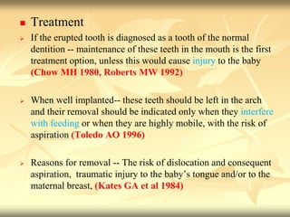  Treatment
 If the erupted tooth is diagnosed as a tooth of the normal
dentition -- maintenance of these teeth in the mouth is the first
treatment option, unless this would cause injury to the baby
(Chow MH 1980, Roberts MW 1992)
 When well implanted-- these teeth should be left in the arch
and their removal should be indicated only when they interfere
with feeding or when they are highly mobile, with the risk of
aspiration (Toledo AO 1996)
 Reasons for removal -- The risk of dislocation and consequent
aspiration, traumatic injury to the baby’s tongue and/or to the
maternal breast, (Kates GA et al 1984)
 