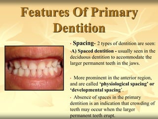 Features Of Primary
Dentition
• Spacing- 2 types of dentition are seen:
•A) Spaced dentition - usually seen in the
deciduous dentition to accommodate the
larger permanent teeth in the jaws.
• More prominent in the anterior region,
and are called ‘physiological spacing’ or
‘developmental spacing’.
• Absence of spaces in the primary
dentition is an indication that crowding of
teeth may occur when the larger
permanent teeth erupt.
 