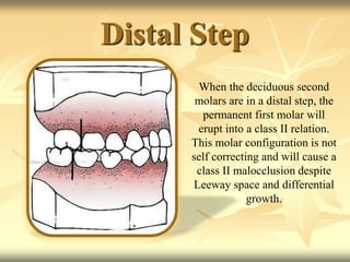 Distal Step
When the deciduous second
molars are in a distal step, the
permanent first molar will
erupt into a class II relation.
This molar configuration is not
self correcting and will cause a
class II malocclusion despite
Leeway space and differential
growth.
 