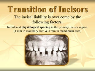 Transition of Incisors
The incisal liability is over come by the
following factors:
Interdental physiological spacing in the primary incisor region.
(4 mm in maxillary arch & 3 mm in mandibular arch)
 