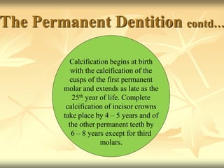 The Permanent Dentition contd…
Calcification begins at birth
with the calcification of the
cusps of the first permanent
molar and extends as late as the
25th year of life. Complete
calcification of incisor crowns
take place by 4 – 5 years and of
the other permanent teeth by
6 – 8 years except for third
molars.
 