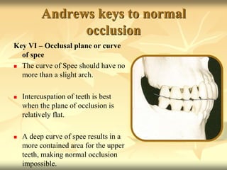 Andrews keys to normal
occlusion
Key VI – Occlusal plane or curve
of spee
 The curve of Spee should have no
more than a slight arch.
 Intercuspation of teeth is best
when the plane of occlusion is
relatively flat.
 A deep curve of spee results in a
more contained area for the upper
teeth, making normal occlusion
impossible.
 