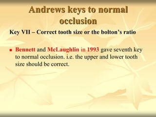 Andrews keys to normal
occlusion
Key VII – Correct tooth size or the bolton’s ratio
 Bennett and McLaughlin in 1993 gave seventh key
to normal occlusion. i.e. the upper and lower tooth
size should be correct.
 