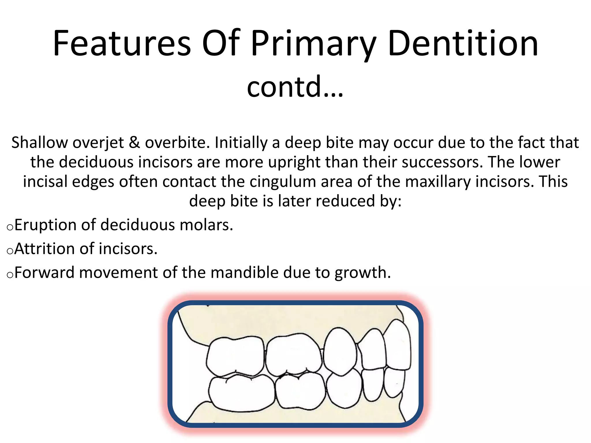 Features Of Primary Dentition
contd…
Shallow overjet & overbite. Initially a deep bite may occur due to the fact that
the deciduous incisors are more upright than their successors. The lower
incisal edges often contact the cingulum area of the maxillary incisors. This
deep bite is later reduced by:
oEruption of deciduous molars.
oAttrition of incisors.
oForward movement of the mandible due to growth.
 