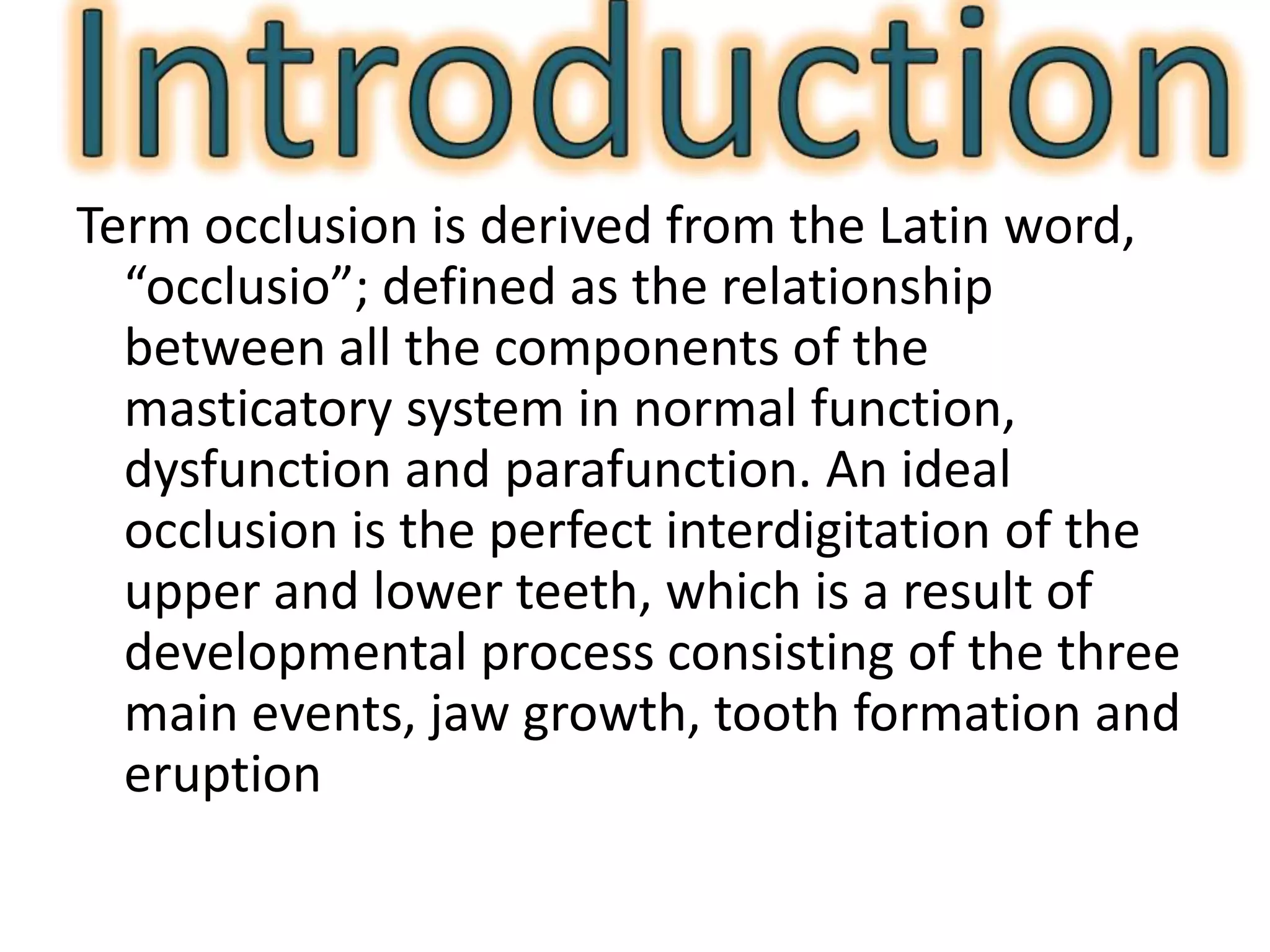 Term occlusion is derived from the Latin word,
“occlusio”; defined as the relationship
between all the components of the
masticatory system in normal function,
dysfunction and parafunction. An ideal
occlusion is the perfect interdigitation of the
upper and lower teeth, which is a result of
developmental process consisting of the three
main events, jaw growth, tooth formation and
eruption
 